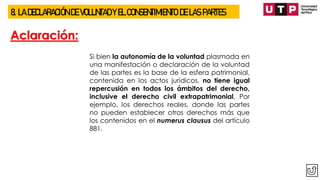 8. LA DECLARACIÓN DE VOLUNTAD Y EL CONSENTIMIENTO DE LAS PARTES
Aclaración:
Si bien la autonomía de la voluntad plasmada en
una manifestación o declaración de la voluntad
de las partes es la base de la esfera patrimonial,
contenida en los actos jurídicos, no tiene igual
repercusión en todos los ámbitos del derecho,
inclusive el derecho civil extrapatrimonial. Por
ejemplo, los derechos reales, donde las partes
no pueden establecer otros derechos más que
los contenidos en el numerus clausus del artículo
881.
 