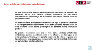 En este punto lo que interesa es el número declaraciones de voluntad. Al
respecto, en el acto jurídico pueden prevalecer las tres notas
características, sin embargo, en el contrato solo las dos últimas, dada su
propia naturaleza.
Un acto unilateral es el reconocimiento de un hijo, la promesa unilateral
o el otorgamiento del testamento, todos actos jurídicos. Por otro lado, un
acto bilateral tiene como paradigma el contrato como institución
jurídica.
Es preciso mencionar que dos o más actos jurídicos unilaterales
autónomos, aunque combinen entre si sus efectos, no dan lugar a un
acto jurídico plurilateral, pues para la existencia de este se requiere que
las voluntades se presupongan mutuamente, con la finalidad de integrar
un acto jurídico plurilateral único
Actos unilaterales, bilaterales y plurilaterales
 