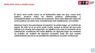El único acto mortis causa es el testamento toda vez que, como acto
jurídico, produce todos los efectos jurídicos patrimoniales o
extrapatrimoniales a la muerte de la persona. Salvo esta distinción todos los
actos jurídicos son inter vivos, incluidos bajo esta clasificación, al contrato.
Debemos hacer dos precisiones al respecto: en primer lugar, un contrato de
seguro de vida no es un acto mortis causa, porque el hecho de que surta
efectos a la muerte del asegurado, no significa que varíe el momento de la
celebración, constituyen dos actos distintos; en segundo lugar, los contratos
no pueden ser materia de derecho sucesorio, toda vez que nuestro
ordenamiento sanciona con prohibición absoluta la sucesión contractual.
Actos inter vivos o mortis causa
 