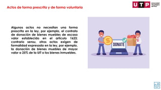 Algunos actos no necesitan una forma
prescrita en la ley, por ejemplo, el contrato
de donación de bienes muebles de escaso
valor establecido en el artículo 1623;
contrario sensu, otros actos exigen de
formalidad expresada en la ley, por ejemplo,
la donación de bienes muebles de mayor
valor a 25% de la UIT o los bienes inmuebles.
Actos de forma prescrita y de forma voluntaria
 