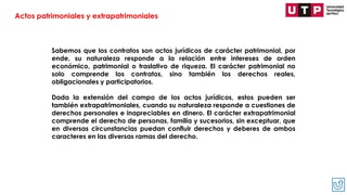 Sabemos que los contratos son actos jurídicos de carácter patrimonial, por
ende, su naturaleza responde a la relación entre intereses de orden
económico, patrimonial o traslativo de riqueza. El carácter patrimonial no
solo comprende los contratos, sino también los derechos reales,
obligacionales y participatorios.
Dada la extensión del campo de los actos jurídicos, estos pueden ser
también extrapatrimoniales, cuando su naturaleza responde a cuestiones de
derechos personales e inapreciables en dinero. El carácter extrapatrimonial
comprende el derecho de personas, familia y sucesorios, sin exceptuar, que
en diversas circunstancias puedan confluir derechos y deberes de ambos
caracteres en las diversas ramas del derecho.
Actos patrimoniales y extrapatrimoniales
 