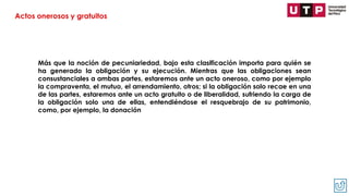 Más que la noción de pecuniariedad, bajo esta clasificación importa para quién se
ha generado la obligación y su ejecución. Mientras que las obligaciones sean
consustanciales a ambas partes, estaremos ante un acto oneroso, como por ejemplo
la compraventa, el mutuo, el arrendamiento, otros; si la obligación solo recae en una
de las partes, estaremos ante un acto gratuito o de liberalidad, sufriendo la carga de
la obligación solo una de ellas, entendiéndose el resquebrajo de su patrimonio,
como, por ejemplo, la donación
Actos onerosos y gratuitos
 
