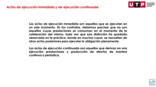 Los actos de ejecución inmediata son aquellos que se ejecutan en
un solo momento. En los contratos, debemos precisar que no son
aquellos cuyas prestaciones se consuman en el momento de la
celebración del mismo, toda vez que esa distinción ha quedado
observada en la práctica, donde en muchos casos, se necesitan de
otros actos posteriores para ejecutar la obligación plenamente.
Los actos de ejecución continuada son aquellos que derivan en una
ejecución prestaciones y producción de efectos de manera
continua o periódica.
Actos de ejecución inmediata y de ejecución continuada
 