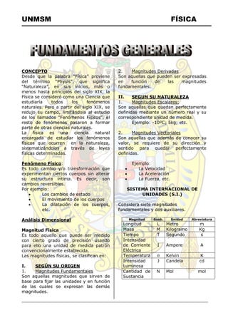 UNMSM FÍSICA
CONCEPTO
Desde que la palabra “Física” proviene
del término “Physis”, que significa
“Naturaleza”, en sus inicios, más o
menos hasta principios del siglo XIX, la
Física se consideró como una Ciencia que
estudiaría todos los fenómenos
naturales. Pero a partir del siglo XIX, se
redujo su campo, limitándola al estudio
de los llamados “Fenómenos Físicos”, el
resto de fenómenos pasaron a formar
parte de otras ciencias naturales.
La física es una ciencia natural
encargada de estudiar los fenómenos
físicos que ocurren en la naturaleza,
sistematizándolos a través de leyes
físicas determinadas.
Fenómeno Físico:
Es todo cambio y/o transformación que
experimentan ciertos cuerpos sin alterar
su estructura íntima. Es decir, son
cambios reversibles.
Por ejemplo:
 Los cambios de estado
 El movimiento de los cuerpos
 La dilatación de los cuerpos,
etc.
Análisis Dimensional
Magnitud Física
Es todo aquello que puede ser medido
con cierto grado de precisión usando
para ello una unidad de medida patrón
convencionalmente establecida.
Las magnitudes físicas, se clasifican en:
I. SEGÚN SU ORIGEN
1. Magnitudes Fundamentales
Son aquellas magnitudes que sirven de
base para fijar las unidades y en función
de las cuales se expresan las demás
magnitudes.
2. Magnitudes Derivadas
Son aquellas que pueden ser expresadas
en función de las magnitudes
fundamentales.
II. SEGUN SU NATURALEZA
1. Magnitudes Escalares:
Son aquellas que quedan perfectamente
definidas mediante un número real y su
correspondiente unidad de medida.
Ejemplo: -10ºC; 5kg; etc.
2. Magnitudes Vectoriales
Son aquellas que además de conocer su
valor, se requiere de su dirección y
sentido para quedar perfectamente
definidas.
Ejemplo:
 La Velocidad
 La Aceleración
 La Fuerza, etc.
SISTEMA INTERNACIONAL DE
UNIDADES (S.I.)
Considera siete magnitudes
fundamentales y dos auxiliares.
Magnitud Símb. Unidad Abreviatura
Longitud L Metro m
Masa M Kilogramo Kg
Tiempo T Segundo s
Intensidad
de Corriente
Eléctrica
I Ampere A
Temperatura  Kelvin K
Intensidad
Luminosa
J Candela cd
Cantidad de
Sustancia
N Mol mol
 