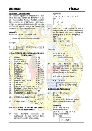 UNMSM FÍSICA
Ecuación Dimensional
Es aquella igualdad matemática que
sirve para relacionar las dimensiones de
las magnitudes físicas fundamentales,
para obtener las magnitudes derivadas
y fijar así sus unidades, además permite
verificar si una fórmula o ley física, es o
no correcta, dimensionalmente.
Notación:
Se usa un par de corchetes, así:
  se lee “Ecuación Dimensional De”
Ejemplo:
B : Ecuación dimensional de la
magnitud física B
ECUACIONES DIMENSIONALES MAS
CONOCIDAS
1. AREA = L²
2. VOLUMEN = L3
3. VELOCIDAD = LT-1
4. ACELERACION = LT-2
5. FUERZA = MLT-2
6. TRABAJO = ML²T-2
7. POTENCIA = ML2
T-3
8. PRESION = ML-1
T-2
9. CALOR = ML²T-2
10. ENERGIA = ML²T-2
11. TORQUE = ML²T-2
12. MOMENTUM LINEAL = MLT-1
13. IMPULSO = MLT-1
14. CAUDAL = L3
T-1
15. VELOCIDAD ANGULAR = T-1
16. ACELERACION ANGULAR= T-2
17. CARGA ELECTRICA = IT
18. RESISTENCIA ELECTRICA
= ML²T-3
I-2
19. POTENCIAL ELÉCTRICO
= ML²T-3
I-1
20. CAPACIDAD ELÉCTRICA
=M-1
L-2
T4
I²
PROPIEDADES DE LAS ECUACIONES
DIMENSIONALES
1º Todo número expresado en
cualquiera de sus formas tiene
como dimensión a la unidad.
Ejemplo:
Cos 74º = 1   5  = 1
2 = 1
1
2
3 





 

2º Sólo se podrá sumar o restar
magnitudes de la misma especie y
el resultado de dicha operación
será igual a la misma magnitud.
Ejm.:
3m + 2m = 5m
3m + 2m = 5m
L + L = L
Ejemplo:
8S – 5S = 3S
85 - 5S = 3S
T – T = T
3º Si una fórmula física es
dimensionalmente correcta u
homogénea, todos los términos de
dicha ecuación deben ser
dimensionalmente iguales.
Así: sea la fórmula física:
P + Q = R – S
 P = Q = R = S
Ejemplos de Aplicación
1. Si: x = 8mg log 12
Donde
m: masa
g: aceleración de la gravedad
¿Qué dimensiones tendrá x?
Solución:
x = 8mg log 12
Recordemos que:
8 = 1  log 12 = 1
Luego, tendremos:
x = mg
x = MLT-2
 