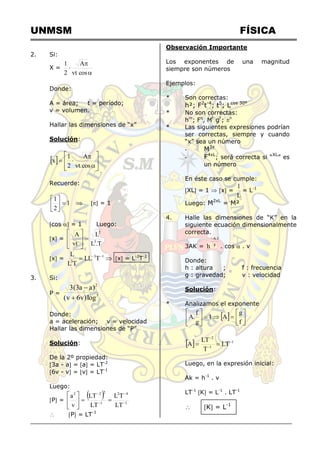 UNMSM FÍSICA
2. Si:
X =



cos
vt
A
2
1
Donde:
A = área; t = período;
v = volumen.
Hallar las dimensiones de “x”
Solución:
 












cos
.
vt
A
2
1
x
Recuerde:
1
2
1







  = 1
cos  = 1 Luego:
x =
T
.
L
L
vt
A
3
2









x = 
 
 1
3
3
T
LL
T
L
L
x = L-2
T-1
3. Si:
P = 5
2
log
)
v
6
v
(
)
a
a
3
(
3


Donde:
a = aceleración; v = velocidad
Hallar las dimensiones de “P”
Solución:
De la 2º propiedad:
3a - a = a = LT-2
6v - v = v = LT-1
Luego:
P =
 
1
4
2
1
2
2
2
LT
T
L
LT
LT
v
a












 P = LT-3
Observación Importante
Los exponentes de una magnitud
siempre son números
Ejemplos:
* Son correctas:
h²; F2
t-4
; t5
; Lcos 30º
* No son correctas:
hm
; Fq
, Mt
gF
; n
* Las siguientes expresiones podrían
ser correctas, siempre y cuando
“x” sea un número
- M3x
- F4xL
; será correcta si “XL
” es
un número
En éste caso se cumple:
XL = 1  x =
L
1
= L-1
Luego: M2xL
= M²
4. Halle las dimensiones de “K” en la
siguiente ecuación dimensionalmente
correcta.
3AK = g
f
.
A
h

. cos  . v
Donde:
h : altura ; f : frecuencia
g : gravedad; v : velocidad
Solución:
* Analizamos el exponente
  














f
g
A
1
g
f
.
A
  1
1
2
LT
T
LT
A 




Luego, en la expresión inicial:
Ak = h-1
. v
LT-1
K = L-1
. LT-1
 K = L-1
 