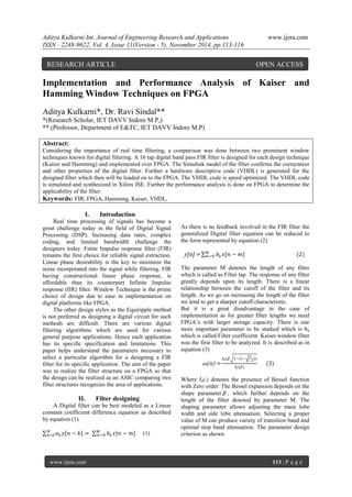 Aditya Kulkarni Int. Journal of Engineering Research and Applications www.ijera.com 
ISSN : 2248-9622, Vol. 4, Issue 11(Version - 5), November 2014, pp.113-116 
www.ijera.com 113 | P a g e 
Implementation and Performance Analysis of Kaiser and Hamming Window Techniques on FPGA Aditya Kulkarni*, Dr. Ravi Sindal** *(Research Scholar, IET DAVV Indore M.P,) 
** (Professor, Department of E&TC, IET DAVV Indore M.P) Abstract: Considering the importance of real time filtering, a comparison was done between two prominent window techniques known for digital filtering. A 16 tap digital band pass FIR filter is designed for each design technique (Kaiser and Hamming) and implemented over FPGA. The Simulink model of the filter confirms the correctness and other properties of the digital filter. Further a hardware descriptive code (VHDL) is generated for the designed filter which then will be loaded on to the FPGA. The VHDL code is speed optimized. The VHDL code is simulated and synthesized in Xilinx ISE. Further the performance analysis is done on FPGA to determine the applicability of the filter. 
Keywords: FIR, FPGA, Hamming, Kaiser, VHDL, 
I. Introduction 
Real time processing of signals has become a great challenge today in the field of Digital Signal Processing (DSP). Increasing data rates, complex coding, and limited bandwidth challenge the designers today. Finite Impulse response filter (FIR) remains the first choice for reliable signal extraction. Linear phase desirability is the key to minimize the noise incorporated into the signal while filtering. FIR having constructional linear phase response, is affordable than its counterpart Infinite Impulse response (IIR) filter. Window Technique is the prime choice of design due to ease in implementation on digital platforms like FPGA. The other design styles as the Equiripple method is not preferred as designing a digital circuit for such methods are difficult. There are various digital filtering algorithms which are used for various general purpose applications. Hence each application has its specific specification and limitations. This paper helps understand the parameters necessary to select a particular algorithm for a designing a FIR filter for its specific application. The aim of the paper was to realize the filter structure on a FPGA so that the design can be realized as an ASIC comparing two filter structures recognizes the area of applications. 
II. Filter designing 
A Digital filter can be best modeled as a Linear constant coefficient difference equation as described by equation (1) 푎푘푦 푛−푘 = 푏푘푥[푛−푚]푀푚 =0 Nk=0 (1) 
As there is no feedback involved in the FIR filter the generalized Digital filter equation can be reduced to the form represented by equation (2) y[n] = 푏푘푥[푛−푚]푀푚 =0 (2) The parameter M denotes the length of any filter which is called as Filter tap. The response of any filter greatly depends upon its length. There is a linear relationship between the cutoff of the filter and its length. As we go on increasing the length of the filter we tend to get a sharper cutoff characteristic. But it is a great disadvantage in the case of implementation as for greater filter lengths we need FPGA’s with larger storage capacity. There is one more important parameter to be studied which is bk which is called Filter coefficient. Kaiser window filter was the first filter to be analyzed. It is described as in equation (3) ω(n) = 퐼0(훽 1−(1− 2푛 푁−1)) 퐼0(훽) (3) Where I0(.) denotes the presence of Bessel function with Zero order. The Bessel expansion depends on the shape parameter훽, which further depends on the length of the filter denoted by parameter M. The shaping parameter allows adjusting the main lobe width and side lobe attenuation. Selecting a proper value of M can produce variety of transition band and optimal stop band attenuation. The parameter design criterion as shown 
RESEARCH ARTICLE OPEN ACCESS  