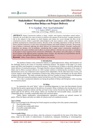 International
OPEN ACCESS Journal
Of Modern Engineering Research (IJMER)
| IJMER | ISSN: 2249–6645 | www.ijmer.com | Vol. 4 | Iss. 2 | Feb. 2014 |153|
Stakeholders’ Perception of the Causes and Effect of
Construction Delays on Project Delivery
P. S. Gandhak1
, Prof. Syed Sabihuddin2
¹ P. G. Student, PRMCE, Amravati,
² HOD, Dept. of Civil Engg., PRMCE, Amravati,
I. Introduction
The problem of delays in the construction industry is a global phenomenon, Delays and disruptions are
the challenges faced in the course of executing construction projects. The purpose of this paper is to assess
causes and effects and disruptions in construction projects. The growing rate of delays is adversely affecting the
timely delivery of construction projects. This paper therefore assesses stakeholders’ perception of the causes of
delays and its effects on project delivery in a bid to proper solution in minimizing the occurrences of delays.
Questionnaire survey was conducted to elicit responses from stakeholders, On the other hand, time overrun, cost
overrun, negative social impact, accumulation of interest rates, idling resources and disputes are the main effects
of delays and disruptions. The study concludes that there still exist a number of causes of delays and disruptions
and their effects put construction projects at great risk that have an effect on their performance.
Now a day’s construction industries are facing the problem of Delays and Disruptions while executing
the construction project
II. Delay
In construction, the word “delay’’ refers to something happening at a later time than planned, beyond
the date that the parties agreed upon for the delivery of a project. Delay is defined as the slowing down of work
without stopping construction entirely and that can lead to time overrun beyond the date that the parties have
agreed upon for the delivery of the project. Delays are classified into non-excusable delays, excusable non-
compensable delays, excusable compensable delays and concurrent delays
Tables, figures, mathematics, acknowledgements, appendixes, notations are optional contents for
papers. When the figures and tables are added, all contents need to be numbered correctly.
Types of Delay
Delays can be grouped in the following four broad categories according to how they operate contractually:
I. Non-excusable delays
II. Excusable non-compensable delays
III. Excusable compensable delays
IV. Concurrent delays
Non-excusable Delays
Non-excusable delays are delays, when the contractor is responsible for the cause of the Delay; these
delays might be the results of underestimates of productivity, inadequate Scheduling or mismanagement,
ABSTRACT: Indian Construction industry is large, volatile, and requires tremendous capital outlays.
Typically, the work offers low rates of return in relation to the amount of risk involved. A unique element of
risk in the industry is the manner in which disputes and claims are woven through the fibre of the
construction process. Delay is generally acknowledged as the most common, costly, complex and risky
problem encountered in construction projects. Because of the overriding importance of time for both the
Owner and the Contractor, it is the source of frequent disputes and claims leading to lawsuits. The growing
rate of delays is adversely affecting the timely delivery of construction projects. Presently construction
industries are facing a lot of problems, considering that a paper assess construction stakeholder’s
perception to the causes of delays and its effects on project delivery. And also one case study is considered
in this paper to elicit responses from construction stakeholders. The primary aim of this paper is to identify
the perceptions of the different parties regarding causes of delays, the allocation of responsibilities and the
types of delays, and method of minimizing the construction delays.
Keywords: Delay, Project Delivery, Stake Holders, Cost overrun.
 