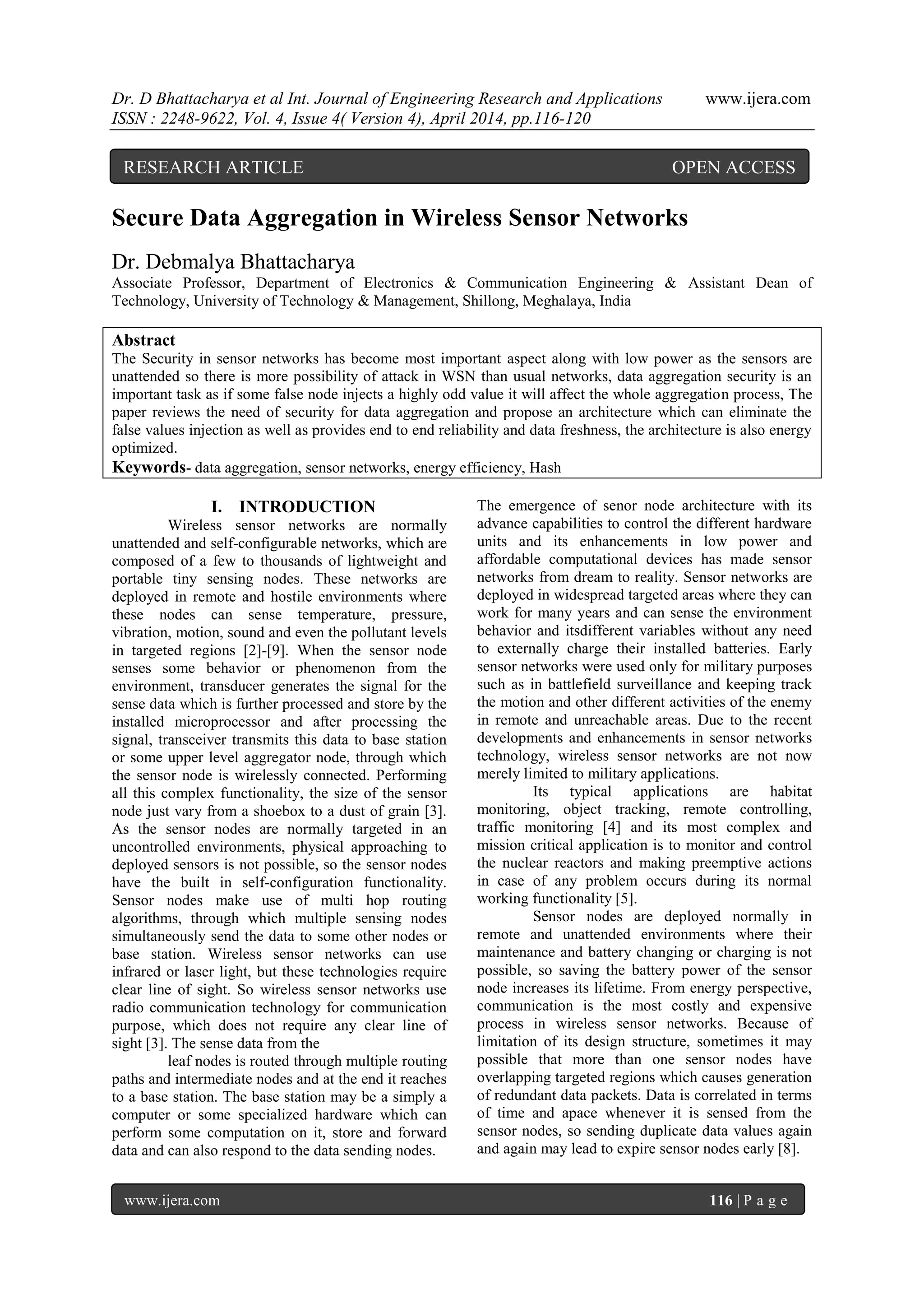 Dr. D Bhattacharya et al Int. Journal of Engineering Research and Applications www.ijera.com
ISSN : 2248-9622, Vol. 4, Issue 4( Version 4), April 2014, pp.116-120
www.ijera.com 116 | P a g e
Secure Data Aggregation in Wireless Sensor Networks
Dr. Debmalya Bhattacharya
Associate Professor, Department of Electronics & Communication Engineering & Assistant Dean of
Technology, University of Technology & Management, Shillong, Meghalaya, India
Abstract
The Security in sensor networks has become most important aspect along with low power as the sensors are
unattended so there is more possibility of attack in WSN than usual networks, data aggregation security is an
important task as if some false node injects a highly odd value it will affect the whole aggregation process, The
paper reviews the need of security for data aggregation and propose an architecture which can eliminate the
false values injection as well as provides end to end reliability and data freshness, the architecture is also energy
optimized.
Keywords- data aggregation, sensor networks, energy efficiency, Hash
I. INTRODUCTION
Wireless sensor networks are normally
unattended and self-configurable networks, which are
composed of a few to thousands of lightweight and
portable tiny sensing nodes. These networks are
deployed in remote and hostile environments where
these nodes can sense temperature, pressure,
vibration, motion, sound and even the pollutant levels
in targeted regions [2]-[9]. When the sensor node
senses some behavior or phenomenon from the
environment, transducer generates the signal for the
sense data which is further processed and store by the
installed microprocessor and after processing the
signal, transceiver transmits this data to base station
or some upper level aggregator node, through which
the sensor node is wirelessly connected. Performing
all this complex functionality, the size of the sensor
node just vary from a shoebox to a dust of grain [3].
As the sensor nodes are normally targeted in an
uncontrolled environments, physical approaching to
deployed sensors is not possible, so the sensor nodes
have the built in self-configuration functionality.
Sensor nodes make use of multi hop routing
algorithms, through which multiple sensing nodes
simultaneously send the data to some other nodes or
base station. Wireless sensor networks can use
infrared or laser light, but these technologies require
clear line of sight. So wireless sensor networks use
radio communication technology for communication
purpose, which does not require any clear line of
sight [3]. The sense data from the
leaf nodes is routed through multiple routing
paths and intermediate nodes and at the end it reaches
to a base station. The base station may be a simply a
computer or some specialized hardware which can
perform some computation on it, store and forward
data and can also respond to the data sending nodes.
The emergence of senor node architecture with its
advance capabilities to control the different hardware
units and its enhancements in low power and
affordable computational devices has made sensor
networks from dream to reality. Sensor networks are
deployed in widespread targeted areas where they can
work for many years and can sense the environment
behavior and itsdifferent variables without any need
to externally charge their installed batteries. Early
sensor networks were used only for military purposes
such as in battlefield surveillance and keeping track
the motion and other different activities of the enemy
in remote and unreachable areas. Due to the recent
developments and enhancements in sensor networks
technology, wireless sensor networks are not now
merely limited to military applications.
Its typical applications are habitat
monitoring, object tracking, remote controlling,
traffic monitoring [4] and its most complex and
mission critical application is to monitor and control
the nuclear reactors and making preemptive actions
in case of any problem occurs during its normal
working functionality [5].
Sensor nodes are deployed normally in
remote and unattended environments where their
maintenance and battery changing or charging is not
possible, so saving the battery power of the sensor
node increases its lifetime. From energy perspective,
communication is the most costly and expensive
process in wireless sensor networks. Because of
limitation of its design structure, sometimes it may
possible that more than one sensor nodes have
overlapping targeted regions which causes generation
of redundant data packets. Data is correlated in terms
of time and apace whenever it is sensed from the
sensor nodes, so sending duplicate data values again
and again may lead to expire sensor nodes early [8].
RESEARCH ARTICLE OPEN ACCESS
 