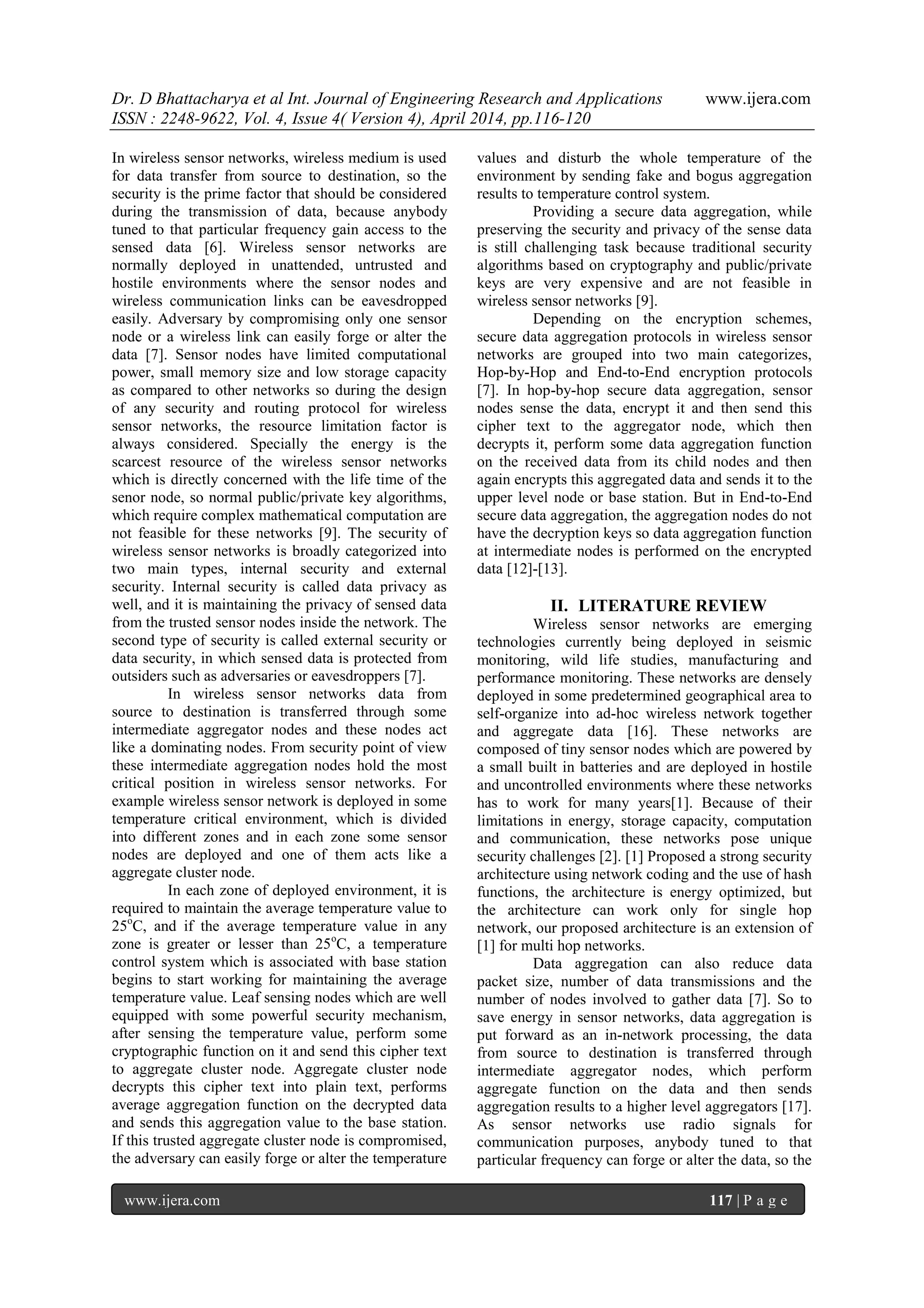 Dr. D Bhattacharya et al Int. Journal of Engineering Research and Applications www.ijera.com
ISSN : 2248-9622, Vol. 4, Issue 4( Version 4), April 2014, pp.116-120
www.ijera.com 117 | P a g e
In wireless sensor networks, wireless medium is used
for data transfer from source to destination, so the
security is the prime factor that should be considered
during the transmission of data, because anybody
tuned to that particular frequency gain access to the
sensed data [6]. Wireless sensor networks are
normally deployed in unattended, untrusted and
hostile environments where the sensor nodes and
wireless communication links can be eavesdropped
easily. Adversary by compromising only one sensor
node or a wireless link can easily forge or alter the
data [7]. Sensor nodes have limited computational
power, small memory size and low storage capacity
as compared to other networks so during the design
of any security and routing protocol for wireless
sensor networks, the resource limitation factor is
always considered. Specially the energy is the
scarcest resource of the wireless sensor networks
which is directly concerned with the life time of the
senor node, so normal public/private key algorithms,
which require complex mathematical computation are
not feasible for these networks [9]. The security of
wireless sensor networks is broadly categorized into
two main types, internal security and external
security. Internal security is called data privacy as
well, and it is maintaining the privacy of sensed data
from the trusted sensor nodes inside the network. The
second type of security is called external security or
data security, in which sensed data is protected from
outsiders such as adversaries or eavesdroppers [7].
In wireless sensor networks data from
source to destination is transferred through some
intermediate aggregator nodes and these nodes act
like a dominating nodes. From security point of view
these intermediate aggregation nodes hold the most
critical position in wireless sensor networks. For
example wireless sensor network is deployed in some
temperature critical environment, which is divided
into different zones and in each zone some sensor
nodes are deployed and one of them acts like a
aggregate cluster node.
In each zone of deployed environment, it is
required to maintain the average temperature value to
25o
C, and if the average temperature value in any
zone is greater or lesser than 25o
C, a temperature
control system which is associated with base station
begins to start working for maintaining the average
temperature value. Leaf sensing nodes which are well
equipped with some powerful security mechanism,
after sensing the temperature value, perform some
cryptographic function on it and send this cipher text
to aggregate cluster node. Aggregate cluster node
decrypts this cipher text into plain text, performs
average aggregation function on the decrypted data
and sends this aggregation value to the base station.
If this trusted aggregate cluster node is compromised,
the adversary can easily forge or alter the temperature
values and disturb the whole temperature of the
environment by sending fake and bogus aggregation
results to temperature control system.
Providing a secure data aggregation, while
preserving the security and privacy of the sense data
is still challenging task because traditional security
algorithms based on cryptography and public/private
keys are very expensive and are not feasible in
wireless sensor networks [9].
Depending on the encryption schemes,
secure data aggregation protocols in wireless sensor
networks are grouped into two main categorizes,
Hop-by-Hop and End-to-End encryption protocols
[7]. In hop-by-hop secure data aggregation, sensor
nodes sense the data, encrypt it and then send this
cipher text to the aggregator node, which then
decrypts it, perform some data aggregation function
on the received data from its child nodes and then
again encrypts this aggregated data and sends it to the
upper level node or base station. But in End-to-End
secure data aggregation, the aggregation nodes do not
have the decryption keys so data aggregation function
at intermediate nodes is performed on the encrypted
data [12]-[13].
II. LITERATURE REVIEW
Wireless sensor networks are emerging
technologies currently being deployed in seismic
monitoring, wild life studies, manufacturing and
performance monitoring. These networks are densely
deployed in some predetermined geographical area to
self-organize into ad-hoc wireless network together
and aggregate data [16]. These networks are
composed of tiny sensor nodes which are powered by
a small built in batteries and are deployed in hostile
and uncontrolled environments where these networks
has to work for many years[1]. Because of their
limitations in energy, storage capacity, computation
and communication, these networks pose unique
security challenges [2]. [1] Proposed a strong security
architecture using network coding and the use of hash
functions, the architecture is energy optimized, but
the architecture can work only for single hop
network, our proposed architecture is an extension of
[1] for multi hop networks.
Data aggregation can also reduce data
packet size, number of data transmissions and the
number of nodes involved to gather data [7]. So to
save energy in sensor networks, data aggregation is
put forward as an in-network processing, the data
from source to destination is transferred through
intermediate aggregator nodes, which perform
aggregate function on the data and then sends
aggregation results to a higher level aggregators [17].
As sensor networks use radio signals for
communication purposes, anybody tuned to that
particular frequency can forge or alter the data, so the
 