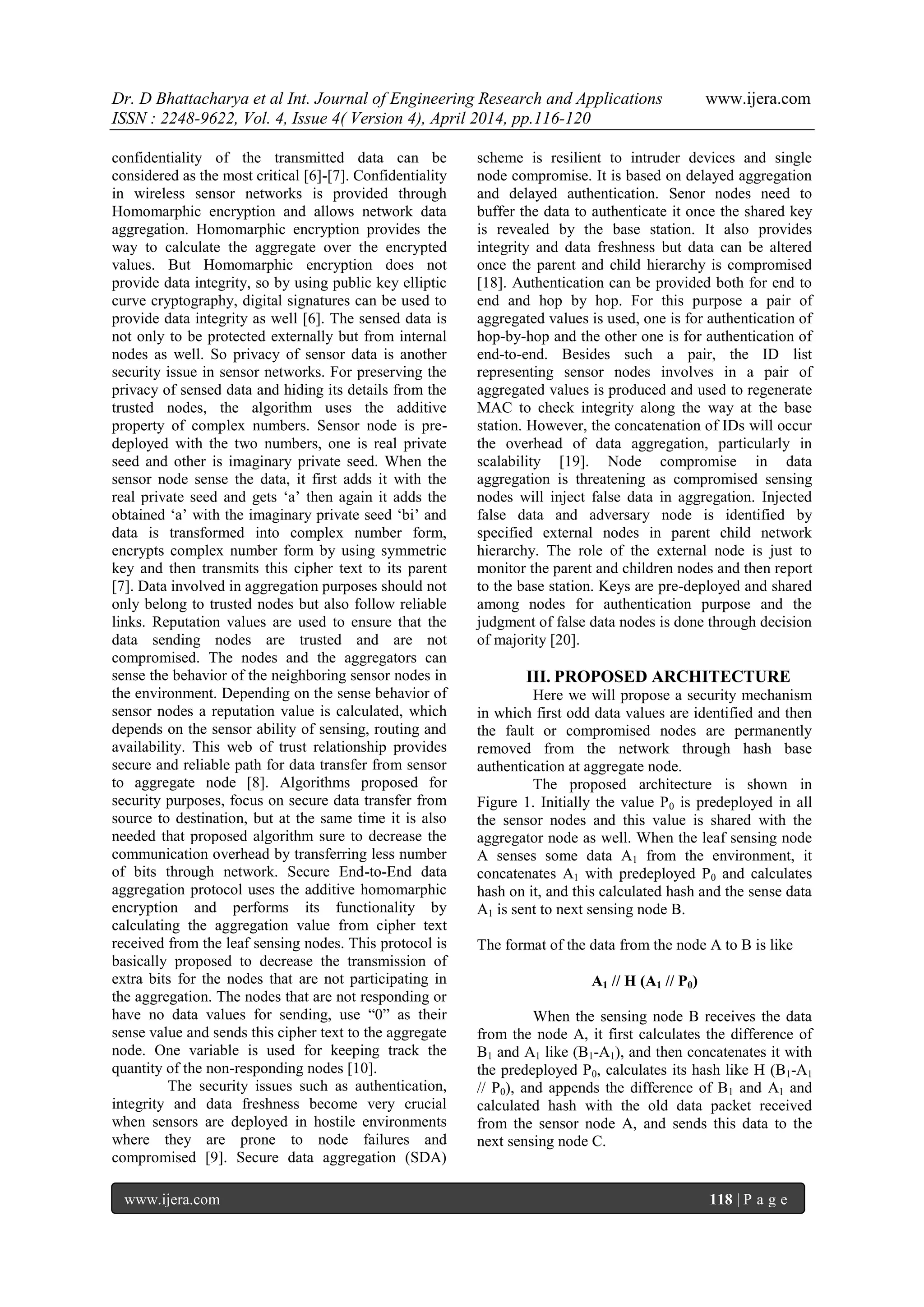 Dr. D Bhattacharya et al Int. Journal of Engineering Research and Applications www.ijera.com
ISSN : 2248-9622, Vol. 4, Issue 4( Version 4), April 2014, pp.116-120
www.ijera.com 118 | P a g e
confidentiality of the transmitted data can be
considered as the most critical [6]-[7]. Confidentiality
in wireless sensor networks is provided through
Homomarphic encryption and allows network data
aggregation. Homomarphic encryption provides the
way to calculate the aggregate over the encrypted
values. But Homomarphic encryption does not
provide data integrity, so by using public key elliptic
curve cryptography, digital signatures can be used to
provide data integrity as well [6]. The sensed data is
not only to be protected externally but from internal
nodes as well. So privacy of sensor data is another
security issue in sensor networks. For preserving the
privacy of sensed data and hiding its details from the
trusted nodes, the algorithm uses the additive
property of complex numbers. Sensor node is pre-
deployed with the two numbers, one is real private
seed and other is imaginary private seed. When the
sensor node sense the data, it first adds it with the
real private seed and gets „a‟ then again it adds the
obtained „a‟ with the imaginary private seed „bi‟ and
data is transformed into complex number form,
encrypts complex number form by using symmetric
key and then transmits this cipher text to its parent
[7]. Data involved in aggregation purposes should not
only belong to trusted nodes but also follow reliable
links. Reputation values are used to ensure that the
data sending nodes are trusted and are not
compromised. The nodes and the aggregators can
sense the behavior of the neighboring sensor nodes in
the environment. Depending on the sense behavior of
sensor nodes a reputation value is calculated, which
depends on the sensor ability of sensing, routing and
availability. This web of trust relationship provides
secure and reliable path for data transfer from sensor
to aggregate node [8]. Algorithms proposed for
security purposes, focus on secure data transfer from
source to destination, but at the same time it is also
needed that proposed algorithm sure to decrease the
communication overhead by transferring less number
of bits through network. Secure End-to-End data
aggregation protocol uses the additive homomarphic
encryption and performs its functionality by
calculating the aggregation value from cipher text
received from the leaf sensing nodes. This protocol is
basically proposed to decrease the transmission of
extra bits for the nodes that are not participating in
the aggregation. The nodes that are not responding or
have no data values for sending, use “0” as their
sense value and sends this cipher text to the aggregate
node. One variable is used for keeping track the
quantity of the non-responding nodes [10].
The security issues such as authentication,
integrity and data freshness become very crucial
when sensors are deployed in hostile environments
where they are prone to node failures and
compromised [9]. Secure data aggregation (SDA)
scheme is resilient to intruder devices and single
node compromise. It is based on delayed aggregation
and delayed authentication. Senor nodes need to
buffer the data to authenticate it once the shared key
is revealed by the base station. It also provides
integrity and data freshness but data can be altered
once the parent and child hierarchy is compromised
[18]. Authentication can be provided both for end to
end and hop by hop. For this purpose a pair of
aggregated values is used, one is for authentication of
hop-by-hop and the other one is for authentication of
end-to-end. Besides such a pair, the ID list
representing sensor nodes involves in a pair of
aggregated values is produced and used to regenerate
MAC to check integrity along the way at the base
station. However, the concatenation of IDs will occur
the overhead of data aggregation, particularly in
scalability [19]. Node compromise in data
aggregation is threatening as compromised sensing
nodes will inject false data in aggregation. Injected
false data and adversary node is identified by
specified external nodes in parent child network
hierarchy. The role of the external node is just to
monitor the parent and children nodes and then report
to the base station. Keys are pre-deployed and shared
among nodes for authentication purpose and the
judgment of false data nodes is done through decision
of majority [20].
III. PROPOSED ARCHITECTURE
Here we will propose a security mechanism
in which first odd data values are identified and then
the fault or compromised nodes are permanently
removed from the network through hash base
authentication at aggregate node.
The proposed architecture is shown in
Figure 1. Initially the value P0 is predeployed in all
the sensor nodes and this value is shared with the
aggregator node as well. When the leaf sensing node
A senses some data A1 from the environment, it
concatenates A1 with predeployed P0 and calculates
hash on it, and this calculated hash and the sense data
A1 is sent to next sensing node B.
The format of the data from the node A to B is like
A1 // H (A1 // P0)
When the sensing node B receives the data
from the node A, it first calculates the difference of
B1 and A1 like (B1-A1), and then concatenates it with
the predeployed P0, calculates its hash like H (B1-A1
// P0), and appends the difference of B1 and A1 and
calculated hash with the old data packet received
from the sensor node A, and sends this data to the
next sensing node C.
 
