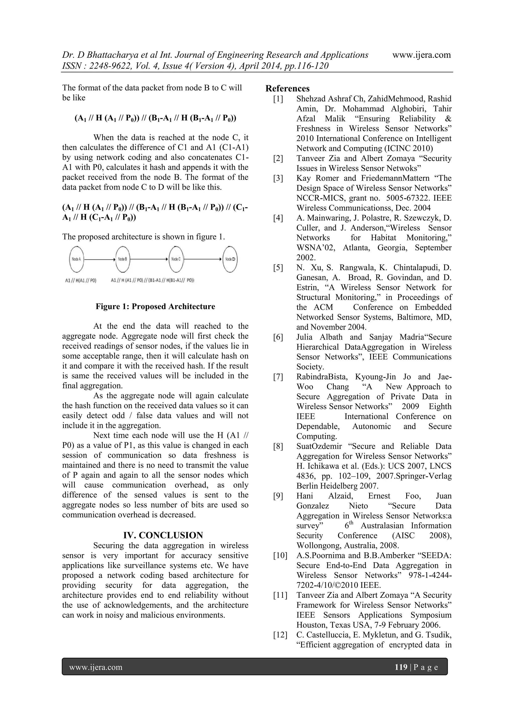 Dr. D Bhattacharya et al Int. Journal of Engineering Research and Applications www.ijera.com
ISSN : 2248-9622, Vol. 4, Issue 4( Version 4), April 2014, pp.116-120
www.ijera.com 119 | P a g e
The format of the data packet from node B to C will
be like
(A1 // H (A1 // P0)) // (B1-A1 // H (B1-A1 // P0))
When the data is reached at the node C, it
then calculates the difference of C1 and A1 (C1-A1)
by using network coding and also concatenates C1-
A1 with P0, calculates it hash and appends it with the
packet received from the node B. The format of the
data packet from node C to D will be like this.
(A1 // H (A1 // P0)) // (B1-A1 // H (B1-A1 // P0)) // (C1-
A1 // H (C1-A1 // P0))
The proposed architecture is shown in figure 1.
Figure 1: Proposed Architecture
At the end the data will reached to the
aggregate node. Aggregate node will first check the
received readings of sensor nodes, if the values lie in
some acceptable range, then it will calculate hash on
it and compare it with the received hash. If the result
is same the received values will be included in the
final aggregation.
As the aggregate node will again calculate
the hash function on the received data values so it can
easily detect odd / false data values and will not
include it in the aggregation.
Next time each node will use the H (A1 //
P0) as a value of P1, as this value is changed in each
session of communication so data freshness is
maintained and there is no need to transmit the value
of P again and again to all the sensor nodes which
will cause communication overhead, as only
difference of the sensed values is sent to the
aggregate nodes so less number of bits are used so
communication overhead is decreased.
IV. CONCLUSION
Securing the data aggregation in wireless
sensor is very important for accuracy sensitive
applications like surveillance systems etc. We have
proposed a network coding based architecture for
providing security for data aggregation, the
architecture provides end to end reliability without
the use of acknowledgements, and the architecture
can work in noisy and malicious environments.
References
[1] Shehzad Ashraf Ch, ZahidMehmood, Rashid
Amin, Dr. Mohammad Alghobiri, Tahir
Afzal Malik “Ensuring Reliability &
Freshness in Wireless Sensor Networks”
2010 International Conference on Intelligent
Network and Computing (ICINC 2010)
[2] Tanveer Zia and Albert Zomaya “Security
Issues in Wireless Sensor Netwoks”
[3] Kay Romer and FriedemannMattern “The
Design Space of Wireless Sensor Networks”
NCCR-MICS, grant no. 5005-67322. IEEE
Wireless Communicationss, Dec. 2004
[4] A. Mainwaring, J. Polastre, R. Szewczyk, D.
Culler, and J. Anderson,“Wireless Sensor
Networks for Habitat Monitoring,”
WSNA‟02, Atlanta, Georgia, September
2002.
[5] N. Xu, S. Rangwala, K. Chintalapudi, D.
Ganesan, A. Broad, R. Govindan, and D.
Estrin, “A Wireless Sensor Network for
Structural Monitoring,” in Proceedings of
the ACM Conference on Embedded
Networked Sensor Systems, Baltimore, MD,
and November 2004.
[6] Julia Albath and Sanjay Madria“Secure
Hierarchical DataAggregation in Wireless
Sensor Networks”, IEEE Communications
Society.
[7] RabindraBista, Kyoung-Jin Jo and Jae-
Woo Chang “A New Approach to
Secure Aggregation of Private Data in
Wireless Sensor Networks” 2009 Eighth
IEEE International Conference on
Dependable, Autonomic and Secure
Computing.
[8] SuatOzdemir “Secure and Reliable Data
Aggregation for Wireless Sensor Networks”
H. Ichikawa et al. (Eds.): UCS 2007, LNCS
4836, pp. 102–109, 2007.Springer-Verlag
Berlin Heidelberg 2007.
[9] Hani Alzaid, Ernest Foo, Juan
Gonzalez Nieto “Secure Data
Aggregation in Wireless Sensor Networks:a
survey” 6th
Australasian Information
Security Conference (AISC 2008),
Wollongong, Australia, 2008.
[10] A.S.Poornima and B.B.Amberker “SEEDA:
Secure End-to-End Data Aggregation in
Wireless Sensor Networks” 978-1-4244-
7202-4/10/©2010 IEEE.
[11] Tanveer Zia and Albert Zomaya “A Security
Framework for Wireless Sensor Networks”
IEEE Sensors Applications Symposium
Houston, Texas USA, 7-9 February 2006.
[12] C. Castelluccia, E. Mykletun, and G. Tsudik,
“Efficient aggregation of encrypted data in
 