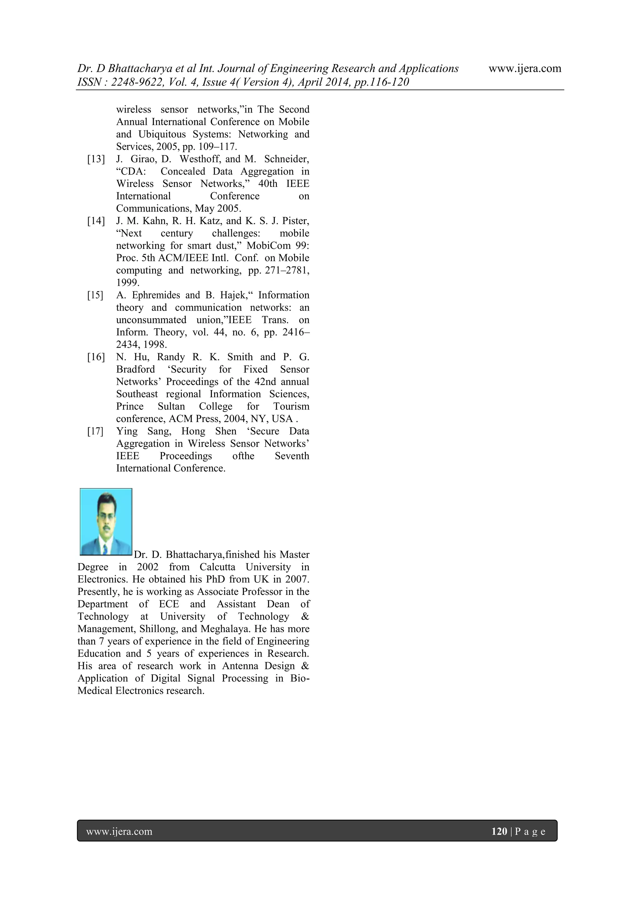 Dr. D Bhattacharya et al Int. Journal of Engineering Research and Applications www.ijera.com
ISSN : 2248-9622, Vol. 4, Issue 4( Version 4), April 2014, pp.116-120
www.ijera.com 120 | P a g e
wireless sensor networks,”in The Second
Annual International Conference on Mobile
and Ubiquitous Systems: Networking and
Services, 2005, pp. 109–117.
[13] J. Girao, D. Westhoff, and M. Schneider,
“CDA: Concealed Data Aggregation in
Wireless Sensor Networks,” 40th IEEE
International Conference on
Communications, May 2005.
[14] J. M. Kahn, R. H. Katz, and K. S. J. Pister,
“Next century challenges: mobile
networking for smart dust,” MobiCom 99:
Proc. 5th ACM/IEEE Intl. Conf. on Mobile
computing and networking, pp. 271–2781,
1999.
[15] A. Ephremides and B. Hajek,“ Information
theory and communication networks: an
unconsummated union,”IEEE Trans. on
Inform. Theory, vol. 44, no. 6, pp. 2416–
2434, 1998.
[16] N. Hu, Randy R. K. Smith and P. G.
Bradford „Security for Fixed Sensor
Networks‟ Proceedings of the 42nd annual
Southeast regional Information Sciences,
Prince Sultan College for Tourism
conference, ACM Press, 2004, NY, USA .
[17] Ying Sang, Hong Shen „Secure Data
Aggregation in Wireless Sensor Networks‟
IEEE Proceedings ofthe Seventh
International Conference.
Dr. D. Bhattacharya,finished his Master
Degree in 2002 from Calcutta University in
Electronics. He obtained his PhD from UK in 2007.
Presently, he is working as Associate Professor in the
Department of ECE and Assistant Dean of
Technology at University of Technology &
Management, Shillong, and Meghalaya. He has more
than 7 years of experience in the field of Engineering
Education and 5 years of experiences in Research.
His area of research work in Antenna Design &
Application of Digital Signal Processing in Bio-
Medical Electronics research.
 