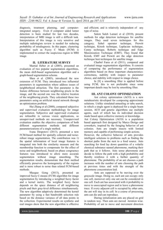 Sayali D. Gahukar et al Int. Journal of Engineering Research and Applications www.ijera.com
ISSN : 2248-9622, Vol. 4, Issue 4( Version 5), April 2014, pp.107-111
www.ijera.com 108 | P a g e
diagnosis, treatment planning, and computer-
integrated surgery. Even if computer aided tumor
detection is been studied for last two decades,
interpretation of MRI image is still a difficult task.
Interpretation of this image is very sensitive and
multiple radiologists review is needed for reducing
probability of misdiagnosis. In this paper, clustering
algorithm such as Fuzzy C Mean (FCM) is
implemented to extract the suspicious region in MRI
image.
II. LITERATURE SURVEY
Martial Heber et al (2005), presented an
evaluation of two popular segmentation algorithms,
the mean shift-based segmentation algorithm and a
graph-based segmentation scheme.
Shen et al. (2005), introduced the new
extension of FCM. They introduced two influential
parameters in segmentation where address issues of
neighborhood attraction. The first parameter is the
feature difference between neighboring pixels in the
image, and the second one was the relative location
of the neighboring pixels. They calculated these two
parameters using an artificial neural network through
an optimization problem.
Hui Zhang et al (2008), compared subjective
and supervised evaluation methodology for image
segmentation. Subjective and supervised evaluation
are infeasible in various vision applications, so
unsupervised methods are necessary. Unsupervised
evaluation enables the objective comparison of both
different segmentation methods and different
parameterizations of a single method.
Ivana Despotovi (2013), presented a new
FCM-based method for spatially coherent and noise-
robust image segmentation. The contribution was 1)
the spatial information of local image features is
integrated into both the similarity measure and the
membership function to compensate for the effect of
noise and neighborhood, based on phase congruency
features was introduced to allow more accurate
segmentation without image smoothing. The
segmentation results, demonstrate that their method
efficiently preserves the homogeneity of the regions
and is more robust to noise than related FCM-based
methods.
Maoguo Gong (2013), presented an
improved fuzzy C-means (FCM) algorithm for image
segmentation by introducing a weighted fuzzy factor
and a kernel metric. The weighted fuzzy factor
depends on the space distance of all neighboring
pixels and their gray-level difference simultaneously.
The new algorithm adaptively determined the kernel
parameter by using a fast bandwidth selection rule
based on the distance variance of all data points in
the collection. Experimental results on synthetic and
real images show that the new algorithm is effective
and efficient, and is relatively independent of any
type of noise.
Salem Saleh Lamari et al (2010), present
methods for edge detection techniques for satellite
images. They used seven techniques for this
category; Sobel operator technique, Prewitt
technique, Kiresh technique, Laplacian technique,
Canny technique, Roberts technique and Edge
Maximization Technique (EMT). They found that
Kiresh, EMT and Prewitt are the edge detection
technique best techniques for satellite image.
Charbel Fares et al (2011), compared and
evaluated image segmentation algorithms. It consists
of comparing the performance of segmentation
algorithms based on three important characteristics:
correctness, stability with respect to parameter
choice, and stability with respect to image choice.
In [8] a smoothing filter is applied before
using FCM; this is not preferable since some
important details may be lost by smoothing filter.
III. ANT COLONY OPTIMIZATION
Ant colony optimization (ACO) is a new
metaheuristic developed for composing approximate
solutions. Unlike simulated annealing or tabu search,
in which a single agent is deployed for a single beam
session, ACO and genetic algorithms use multiple
agents, each of which has its individual decision
made based upon collective memory or knowledge.
Ant Colony Optimization (ACO) is a population
based approach first designed by Marco Dorigo and
coworkers, inspired by the foraging behavior of ant
colonies. Ants are simple insects with limited
memory and capable of performing simple actions.
However, the collective behavior of ants provides
intelligent solutions to problems such as finding the
shortest paths from the nest to a food source. Ants
searching for food lay down quantities of a volatile
chemical substance named pheromone, marking their
path that as it follows. Ants sense pheromone and
decide to follow the path with a high probability and
thereby reinforce it with a further quantity of
pheromone. The probability of an ant chooses a path
increases with the number of ants choosing the path
at previous times and with the strength of the
pheromone concentration laid.
Ants are supposed to be moving over the
grayscale image. Doing so, each ant can occupy only
one cell, moreover only one ant can be considered in
one cell. Each ant has associated with it probability to
move to unoccupied region and to leave a pheromone
trace. If every adjacent cell is occupied by other ants,
the ant will stay in its cell. In a course of processing
ants can die and can reproduce.
During initialization ants are placed on grid
in random way. Then ants are moved iteration wise.
Probability of ant to move and movement direction
 