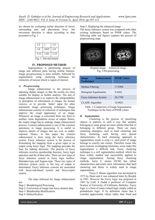 Sayali D. Gahukar et al Int. Journal of Engineering Research and Applications www.ijera.com
ISSN : 2248-9622, Vol. 4, Issue 4( Version 5), April 2014, pp.107-111
www.ijera.com 109 | P a g e
are chosen by evaluating earlier direction of travel,
surrounding ants and pheromone level. Ant
movement direction is taken according to data
presented in Fig. 1.
1/2 1 1/2
1/4 ANT 1/4
1/12 1/20 1/12
Fig. 1. Ant movement
IV. PROPOSED METHOD
Segmentation is partitioning process of
image into different parts having similar features.
Image pre-processing is done initially, followed by
segmentation using clustering technique for
extraction of tumour which is region of interest.
A. Pre-processing
Image enhancement is the process of
adjusting digital images so that the results are more
suitable for display or further analysis. The aim of
image enhancement is to improve the interpretability
or perception of information in images for human
viewers, or to provide `better' input for other
automated image processing techniques. Image
enhancement consists of collection of techniques that
improve the visual appearance of an image.
Whenever an image is converted from one form to
another, some degradation occurs at output. Hence,
the output image has to undergo image enhancement
process. Contrast enhancement is one of the common
operations in image processing. It is useful to
improve details of images that are over or under-
exposed. Hence, in this paper the contrast
enhancement is done using the fuzzy inference
system. Fuzzy inference system is the process of
formulating the mapping from a given input to an
output using fuzzy logic. The mapping provides the
base for making decisions. The process of fuzzy
inference involves membership function, fuzzy logic
operators and the if-then rules. There are two types of
fuzzy inference system in fuzzy logic toolbox:
Mamdani-type and Sugeno-type. These two types of
inference system varies in the way of output is
determined. Fuzzy inference systems are associated
with fuzzy-rule-based system and fuzzy-expert
system.
The steps followed for image enhancement
are:
Step 1: Morphological Processing
Step 2: Conversion of image into fuzzy domain data
Step 3: Membership Modifications
Step 4: Defuzzification
Step 5: Displaying the enhanced image
The fuzzy inference system was compared with other
existing techniques based on PSNR values. The
following table and figures explains the process of
preprocessing stage.
Original image Enhanced image
Fig. 2 Pre-processing
Image Enhancement
Techniques
PSNR Values
Median Filtering 17.5904
Histogram Equalization 5.6362
Fuzzy Inference System 20.1790
CLAHE Algorithm 14.9021
Table. 1 Comparison of Image Segmentation
Technique on the basis of PSNR values
B. Segmentation
Clustering is the process of classifying
objects or patterns in such a way that samples
belonging to same group are more similar than that of
belonging to different group. There are many
clustering strategies, such as hard clustering and
fuzzy clustering, each having own special
characteristics. In hard clustering, approach to
segmentation result is crisp i.e. each pixel of image
belongs to exactly one cluster. Therefore issues like
poor contrast, overlapping intensities, noise make this
segmentation a difficult task. Fuzzy clustering
technique is a soft segmentation method, which has
been widely studied and successfully applied in
image segmentation. Among fuzzy clustering
methods, fuzzy C means (FCM) has robust
characteristics and retain more information than hard
clustering and hence is widely used in image
segmentation.
Fuzzy C Means algorithm was developed in
1973 by Dunn and it was enhanced latter by Bezdek
in 1981. However the Fuzzy logic was proposed in
1965 by Lofti A Zadak a professor of Computer
Science at University of California, Berkeley. Fuzzy
logic is a form of many-valued logic simply called as
probabilistic logic. It by definition clears that it
consider approximate values rather than fixed and
 