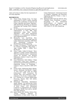 Sayali D. Gahukar et al Int. Journal of Engineering Research and Applications www.ijera.com
ISSN : 2248-9622, Vol. 4, Issue 4( Version 5), April 2014, pp.107-111
www.ijera.com 111 | P a g e
study can be done to reduce the time requirement of
ant colony algorithm.
REFERENCES
[1] Xianyi Cheng, Xiangpu Gong, ‗An image
segmentation of fuzzy C-means clustering
based on the combination of improved Ant
Colony Algorithm and Genetic Algorithm‘,
2008 International Workshop on Education
Technology and Training, IEEE Computer
Society.
[2] Dr. M. Karnan & K. Selvanayaki, ‗Improved
implementation of brain MRI image
segmentation using Meta Heuristic
Algorithms‘, 2010 IEEE International
Conference on Computational Intelligence
and Computing Research.
[3] Myung-Eun Lee, Soo-Hyung Kim,
‗Segmentation of brain MR image using Ant
Colony Optimization algorithm‘, 2009 Ninth
IEEE International Conference on
Bioinformatics and Bioengineering.
[4] R. Samet , M. Namazov, ― Using Fuzzy Sets
For Filtering Topographic Map Images ‖,
Appl. Comput. Math. 7 (2008), No.2,
Pp.242-254.
[5] Nutan Y.Suple , Sudhir M. Kharad, ― Basic
Approach To Image Contrast Enhancement
With Fuzzy Inference Sytem ‖, International
Journal Of Scientific And Research
Publications, Volume 3, Issue 6, June 2013,
ISSN 2250-3153.
[6] Tarun Mahashwari, Amit Asthana, ― Image
Enhancement Using Fuzzy Technique ‖,
International Journal Of Research Review In
Engineering Science & Technology ,
Volume-2, Issue-2, June-2013, ISSN 2278-
6643.
[7] Farzam Farbiz, Mohammad Bager Menhaj,
Seyed A. Motamedi, And Martin T. Hagan,
―A New Fuzzy Logic Filter for Image
Enhancement‖, IEEE Transactions On
Systems, Man, And Cybernetics—part B:
Cybernetics, Vol. 30, No. 1, February 2000
[8] R. C. Gonzales, R. E. Woods, Digital Image
Processing, Prentice Hall, 2nd edition,
Janurary 15, 2002.
[9] Mohammad Shokouhifar, Gholamhasan
Sajedy Abkenar, ―An Artificial Bee Colony
Optimization for MRI Fuzzy Segmentation
of Brain Tissue‖, 2011 International
Conference on Management and Artificial
Intelligence, IPEDR vol.6 (2011), IACSIT
Press, Bali, Indonesia.
[10] Anjum Sheikh, R.K. Krishna, Subroto Dutt,
―Energy Efficient Approach for
Segmentation of Brain tumor Using Ant
Colony Optimization‖, International Journal
of Computer Technology and Electronics
Engineering (IJCTEE) Volume 1, Issue 3,
ISSN 2249-6343.
[11] Mohamed Fadhel Saad and Adel M. Alimi,
―Modified Fuzzy Possibilistic C-means,‖
Proceedings of the International
MultiConference of Engineers and
Computer Scientists 2009 Vol I IMECS
2009, March 18 -20, 2009, Hong Kong.
 