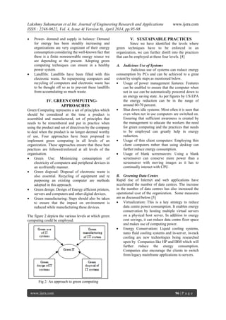 Lakshmy Sukumaran et al Int. Journal of Engineering Research and Applications www.ijera.com
ISSN : 2248-9622, Vol. 4, Issue 4( Version 8), April 2014, pp.95-98
www.ijera.com 96 | P a g e
 Power- demand and supply in balance: Demand
for energy has been steadily increasing and
organizations are very cognizant of their energy
consumption considering the well-known fact that
there is a finite nonrenewable energy source we
are depending at the present. Adopting green
computing techniques can ensure in a healthy
power system.
 Landfills: Landfills have been filled with this
electronic waste. So repurposing computers and
recycling of computers and electronic waste has
to be thought off so as to prevent these landfills
from accumulating so much waste.
IV. GREEN COMPUTING-
APPROACHES
Green Computing represents a set of principles which
should be considered at the time a product is
assembled and manufactured, set of principles that
needs to be remembered and put in practice when
using the product and set of directives by the company
to deal when the product is no longer deemed worthy
of use. Four approaches have been proposed to
implement green computing in all levels of an
organization. These approaches ensure that these best
practices are followed/enforced at all levels of the
organisation.
 Green Use: Minimizing consumption of
electricity of computers and peripheral devices in
an ecofriendly manner.
 Green disposal: Disposal of electronic waste is
also essential. Recycling of equipment and re
purposing an existing computer are methods
adopted in this approach.
 Green design: Design of Energy efficient printers,
servers and computers and other digital devices.
 Green manufacturing: Steps should also be taken
to ensure that the impact on environment is
reduced while manufacturing these devices.
The figure 2 depicts the various levels at which green
computing could be employed.
Fig 2: An approach to green computing
V. SUSTAINABLE PRACTICES
Since we have identified the levels where
green techniques have to be enforced in an
organization, we can further distill into the practices
that can be employed at these four levels. [4]
A. Judicious Use of Systems
Judicious use of systems can reduce energy
consumption by PCs and can be achieved to a great
extent by simple steps as mentioned below.
 Usage of power management features: Features
can be enabled to ensure that the computer when
not in use can be automatically powered down to
an energy saving state. As per figures by US EPA
the energy reduction can be in the range of
around 60-70 percent.
 Shut down idle systems: Most often it is seen that
even when not in use computers are switched on.
Ensuring that sufficient awareness is created by
the management to educate the workers the need
for green computing and the practices that needs
to be employed can greatly help in energy
reduction.
 Usage of thin client computers: Employing thin
client computers rather than using desktop can
further reduce energy consumption.
 Usage of blank screensavers: Using a blank
screensaver can conserve more power than a
screensaver with moving images as it has to
continually interact with CPU.
B. Greening Data Centes
Rapid rise of Internet and web applications have
accelerated the number of data centres. The increase
in the number of data centres has also increased the
operational cost of the organization. Some measures
are as discussed below.[5]
 Virtualization: This is a key strategy to reduce
data centre power consumption. It enables energy
conservation by hosting multiple virtual servers
on a physical host server. In addition to energy
cost savings, it can reduce data centre floor space
and makes use of computing power.
 Energy Conservation: Liquid cooling systems,
nano fluid cooling systems and in-server, in-rack
cooling are new technologies being researched
upon by Companies like HP and IBM which will
further reduce the energy consumption.
Companies also encourage the clients to switch
from legacy mainframe applications to servers.
 