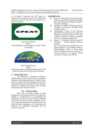 Lakshmy Sukumaran et al Int. Journal of Engineering Research and Applications www.ijera.com
ISSN : 2248-9622, Vol. 4, Issue 4( Version 8), April 2014, pp.95-98
www.ijera.com 98 | P a g e
in all modes of operation and will require an
awareness drive required on part of the employment
using the IT devices. The logo of the energy star is
given as in figure 6.
Fig 5:Logo of EPEAT
Source:
http://thehobbeehive.files.wordpress.com/2011/05/ep
eat_logo.jpg
Fig 6: Energy star logo
Source:
http://blogs.rochester.edu/thegreendandelion/2011/09/
anderson-wilder-receive-energy-star-certification/
C. ROHS DIRECTIVE:
The Restriction of Hazardous Substances
(ROHS) directive aims to restrict the use of hazardous
substances while manufacturing an IT Product. It also
checks if a product has been manufactured with more
than permitted amount of materials like lead, mercury,
chromium or cadmium and enforces rules such that
these products do not enter the market.
VII. CONCLUSION
With such an evident calamity in sight
regarding the environmental impact the IT industry is
making, it is essential that we as an individual, the
organization and the government should understand
and enforce the need for green computing. All the
actors concerned should come forth and join forces to
ensure that green computing, a set of principles and
directives, are sufficiently incorporated into the
overall IT ecosystem
REFERENCES
[1] Rouse, M. (2010, May). Search data Center.
Retrieved April07,2014,.[Online].Available.
http://searchdatacenter.techtarget.com/defini
tion/green-computing.
[2] Murugesan, S. (2008).’ Harnessing green IT:
Principles and Practices’. Pittsburg: IEEE
Computer society.
[3] Scumniotales, J. (2012, 11 06). Achieving
Hard ROI with Verdiem Surveyor and Cisco
EnergyWise. Retrieved April 07, 2014, from
Verdiem Corporation: [Online], Available:
http://www.verdiem.com/print/2391
[4] Jansen, C., Techopedia. Retrieved April 07,
2014,from ‘GreenComputing:’’[Online].
Availble:
http://www.techopedia.com/definition/14753
/green-computing [5] Pushtikant Malviya,
ShailendraSingh. (2013). A Study about
Green Computing. International Journal of
Advanced Research in Computer Science
and Software Engineering, 790-794
 