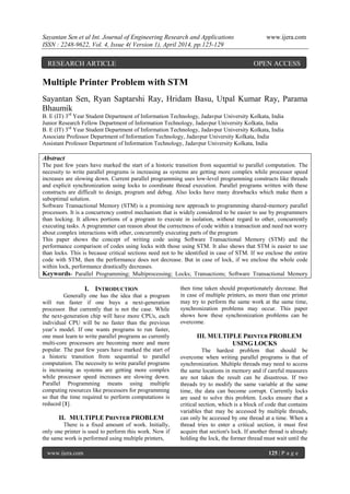 Sayantan Sen et al Int. Journal of Engineering Research and Applications www.ijera.com
ISSN : 2248-9622, Vol. 4, Issue 4( Version 1), April 2014, pp.125-129
www.ijera.com 125 | P a g e
Multiple Printer Problem with STM
Sayantan Sen, Ryan Saptarshi Ray, Hridam Basu, Utpal Kumar Ray, Parama
Bhaumik
B. E (IT) 3rd
Year Student Department of Information Technology, Jadavpur University Kolkata, India
Junior Research Fellow Department of Information Technology, Jadavpur University Kolkata, India
B. E (IT) 3rd
Year Student Department of Information Technology, Jadavpur University Kolkata, India
Associate Professor Department of Information Technology, Jadavpur University Kolkata, India
Assistant Professor Department of Information Technology, Jadavpur University Kolkata, India
Abstract
The past few years have marked the start of a historic transition from sequential to parallel computation. The
necessity to write parallel programs is increasing as systems are getting more complex while processor speed
increases are slowing down. Current parallel programming uses low-level programming constructs like threads
and explicit synchronization using locks to coordinate thread execution. Parallel programs written with these
constructs are difficult to design, program and debug. Also locks have many drawbacks which make them a
suboptimal solution.
Software Transactional Memory (STM) is a promising new approach to programming shared-memory parallel
processors. It is a concurrency control mechanism that is widely considered to be easier to use by programmers
than locking. It allows portions of a program to execute in isolation, without regard to other, concurrently
executing tasks. A programmer can reason about the correctness of code within a transaction and need not worry
about complex interactions with other, concurrently executing parts of the program
This paper shows the concept of writing code using Software Transactional Memory (STM) and the
performance comparison of codes using locks with those using STM. It also shows that STM is easier to use
than locks. This is because critical sections need not to be identified in case of STM. If we enclose the entire
code with STM, then the performance does not decrease. But in case of lock, if we enclose the whole code
within lock, performance drastically decreases.
Keywords- Parallel Programming; Multiprocessing; Locks; Transactions; Software Transactional Memory
I. INTRODUCTION
Generally one has the idea that a program
will run faster if one buys a next-generation
processor. But currently that is not the case. While
the next-generation chip will have more CPUs, each
individual CPU will be no faster than the previous
year’s model. If one wants programs to run faster,
one must learn to write parallel programs as currently
multi-core processors are becoming more and more
popular. The past few years have marked the start of
a historic transition from sequential to parallel
computation. The necessity to write parallel programs
is increasing as systems are getting more complex
while processor speed increases are slowing down.
Parallel Programming means using multiple
computing resources like processors for programming
so that the time required to perform computations is
reduced [1].
II. MULTIPLE PRINTER PROBLEM
There is a fixed amount of work. Initially,
only one printer is used to perform this work. Now if
the same work is performed using multiple printers,
then time taken should proportionately decrease. But
in case of multiple printers, as more than one printer
may try to perform the same work at the same time,
synchronization problems may occur. This paper
shows how these synchronization problems can be
overcome.
III. MULTIPLE PRINTER PROBLEM
USING LOCKS
The hardest problem that should be
overcome when writing parallel programs is that of
synchronization. Multiple threads may need to access
the same locations in memory and if careful measures
are not taken the result can be disastrous. If two
threads try to modify the same variable at the same
time, the data can become corrupt. Currently locks
are used to solve this problem. Locks ensure that a
critical section, which is a block of code that contains
variables that may be accessed by multiple threads,
can only be accessed by one thread at a time. When a
thread tries to enter a critical section, it must first
acquire that section's lock. If another thread is already
holding the lock, the former thread must wait until the
RESEARCH ARTICLE OPEN ACCESS
 