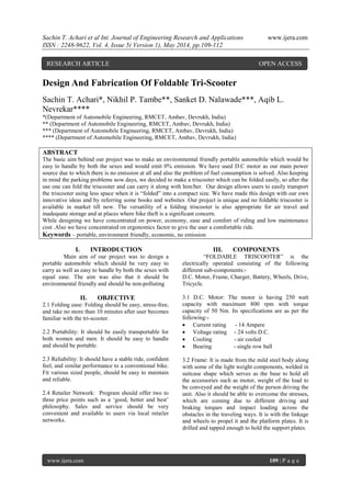 Sachin T. Achari et al Int. Journal of Engineering Research and Applications www.ijera.com
ISSN : 2248-9622, Vol. 4, Issue 5( Version 1), May 2014, pp.109-112
www.ijera.com 109 | P a g e
Design And Fabrication Of Foldable Tri-Scooter
Sachin T. Achari*, Nikhil P. Tambe**, Sanket D. Nalawade***, Aqib L.
Nevrekar****
*(Department of Automobile Engineering, RMCET, Ambav, Devrukh, India)
** (Department of Automobile Engineering, RMCET, Ambav, Devrukh, India)
*** (Department of Automobile Engineering, RMCET, Ambav, Devrukh, India)
**** (Department of Automobile Engineering, RMCET, Ambav, Devrukh, India)
ABSTRACT
The basic aim behind our project was to make an environmental friendly portable automobile which would be
easy to handle by both the sexes and would emit 0% emission. We have used D.C motor as our main power
source due to which there is no emission at all and also the problem of fuel consumption is solved. Also keeping
in mind the parking problems now days, we decided to make a triscooter which can be folded easily, so after the
use one can fold the triscooter and can carry it along with him/her. Our design allows users to easily transport
the triscooter using less space when it is “folded” into a compact size. We have made this design with our own
innovative ideas and by referring some books and websites .Our project is unique and no foldable triscooter is
available in market till now. The versatility of a folding triscooter is also appropriate for air travel and
inadequate storage and at places where bike theft is a significant concern.
While designing we have concentrated on power, economy, ease and comfort of riding and low maintenance
cost .Also we have concentrated on ergonomics factor to give the user a comfortable ride.
Keywords – portable, environment friendly, economic, no emission
I. INTRODUCTION
Main aim of our project was to design a
portable automobile which should be very easy to
carry as well as easy to handle by both the sexes with
equal ease. The aim was also that it should be
environmental friendly and should be non-polluting
II. OBJECTIVE
2.1 Folding ease: Folding should be easy, stress-free,
and take no more than 10 minutes after user becomes
familiar with the tri-scooter.
2.2 Portability: It should be easily transportable for
both women and men. It should be easy to handle
and should be portable.
2.3 Reliability: It should have a stable ride, confident
feel, and similar performance to a conventional bike.
Fit various sized people, should be easy to maintain
and reliable.
2.4 Retailer Network: Program should offer two to
three price points such as a „good, better and best‟
philosophy. Sales and service should be very
convenient and available to users via local retailer
networks.
III. COMPONENTS
“FOLDABLE TRISCOOTER” is the
electrically operated consisting of the following
different sub-components:-
D.C. Motor, Frame, Charger, Battery, Wheels, Drive,
Tricycle.
3.1 D.C. Motor: The motor is having 250 watt
capacity with maximum 800 rpm with torque
capacity of 50 Nm. Its specifications are as per the
following:-
 Current rating - 14 Ampere
 Voltage rating - 24 volts D.C.
 Cooling - air cooled
 Bearing - single row ball
3.2 Frame: It is made from the mild steel body along
with some of the light weight components, welded in
suitcase shape which serves as the base to hold all
the accessories such as motor, weight of the load to
be conveyed and the weight of the person driving the
unit. Also it should be able to overcome the stresses,
which are coming due to different driving and
braking torques and impact loading across the
obstacles in the traveling ways. It is with the linkage
and wheels to propel it and the platform plates. It is
drilled and tapped enough to hold the support plates.
RESEARCH ARTICLE OPEN ACCESS
 