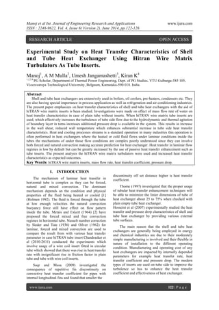 Manoj et al Int. Journal of Engineering Research and Applications www.ijera.com 
ISSN : 2248-9622, Vol. 4, Issue 6( Version 2), June 2014, pp.122-126 
www.ijera.com 122 | P a g e 
Experimental Study on Heat Transfer Characteristics of Shell and Tube Heat Exchanger Using Hitran Wire Matrix Turbulators As Tube Inserts. Manoj1, A M Mulla2, Umesh Jangamashetti3, Kiran K4 1,2,3,4 PG Scholar, Department of Thermal Power Engineering, Dept. of PG Studies, VTU Gulbarga-585 105, Visvesvaraya Technological University, Belgaum, Karnataka-590 018. India. Abstract Shell and tube heat exchangers are extensively used in boilers, oil coolers, pre-heaters, condensers etc. They are also having special importance in process application as well as refrigeration and air conditioning industries. The present paper emphasizes on heat transfer characteristics of shell and tube heat exchangers with the aid of hiTRAN wire matrix inserts is been studied. Investigations were made on effect of mass flow rate of water on heat transfer characteristics in case of plain tube without inserts. When hiTRAN wire matrix tube inserts are used, which effectively increases the turbulence of tube side flow due to the hydrodynamic and thermal agitation of boundary layer in turns increases additional pressure drop is available in the system. This results in increase in the wall shear, reduced wall temperature which enhances substantial increase in tube side heat transfer characteristics. Heat and cooling processes streams is a standard operation in many industries this operation is often performed in heat exchangers where the heated or cold fluid flows under laminar conditions inside the tubes the mechanisms of under those flow conditions are complex poorly understood since they can involve both forced and natural convection making accurate prediction for heat exchanger. Heat transfer in laminar flow regimes is low by default but can be greatly increased by the use of passive heat transfer enhancement such as tube inserts. The present analysis the hiTRAN wire matrix turbulators were used and increased heat transfer characteristics as expected outcomes. 
Key Words: hiTRAN wire matrix inserts, mass flow rate, heat transfer coefficient, pressure drop. 
I. INTRODUCTION 
The mechanism of laminar heat transfer in horizontal tube is complex as they can be forced, natural and mixed convection. The dominant mechanism depends on the condition and physical properties of the fluid being heated or cooled [1] (Holmen 1992). The fluid is forced through the tube at low enough velocities the natural convection buoyancy force still have effect on flow pattern inside the tube. Metais and Exkert (1964) [2] have proposed the forced mixed and free convection regimes in horizontal tube. Nusselt number correction by Sieder and Tate (1936) and Oilver (1962) for laminar, forced and mixed convection are used to compare the result from with various heat transfer parameter in case hiTRAN tube insert Chandrasker et al (2010-2011) conducted the experiments which involve usage of a wire coil insert fitted in circular tube which showed that there was rise in heat transfer rate with insignificant rise in friction factor in plain tube and tube with wire coil inserts. Saqr and Musa (2009) investigated the consequence of repetitive fin discontinuity on convective heat transfer coefficient for pipes with internal longitudinal fins and found that smaller the 
discontinuity off set distance higher is heat transfer coefficient. Thome (1997) investigated that the proper usage of tubular heat transfer enhancement techniques will be able to minimize the linier dimensions of tube of heat exchanger about 25 to 75% when checked with plain empty tube heat exchanger. Hosseini et al (2007) experimentally studied the heat transfer and pressure drop characteristics of shell and tube heat exchanger by providing various external tube surfaces. The main reason that the shell and tube heat exchangers are generally being employed in energy and chemical industries are due to their moderately simple manufacturing is involved and their flexible in nature of installation to the different operating condition. Manufacturing and operating cost of any heat exchangers are impacted by internally depended parameters for example heat transfer rate, heat transfer coefficient and pressure drop. The modern types of inserts are used on tube side to improve the turbulence so has to enhance the heat transfer coefficient and effectiveness of heat exchanger. 
RESEARCH ARTICLE OPEN ACCESS  