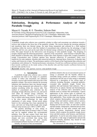 Mayur G. Tayade et al Int. Journal of Engineering Research and Applications www.ijera.com 
ISSN : 2248-9622, Vol. 4, Issue 7( Version 3), July 2014, pp.107-112 
www.ijera.com 107 | P a g e 
Fabrication, Designing & Performance Analysis of Solar Parabolic Trough Mayur G. Tayade, R. E. Thombre, Subroto Dutt M Tech Dept. Energy Management System R.C.E.R.T Chandrapur, Maharashtra, India Associate professor, Mechanical Engineering R.C.E.R.T Chandrapur, Maharashtra, India Associate professor, E&P Engineering R.C.E.R.T Chandrapur, Maharashtra, India Abstract A parabolic trough solar collector uses a parabolic cylinder to reflect and concentrate sun radiations towards a receiver tube located at the focus line of the parabolic cylinder. The receiver absorbs the incoming radiations and transforms them into thermal energy, the latter being transported and collected by a fluid medium circulating within the receiver tube.This method of concentrated solar collection has the advantage of high efficiency and low cost, and can be used either for thermal energy collection, for generating electricity or for both, This paper focused on the fabrication and designing of solar parabolic trough, The designing of trough is depend upon the following parameters : Aperture of the concentrator , Inner diameter of absorber tube, Outer diameter of absorber tube, Inner diameter of glass tube, Outer diameter of glass tube, Length of parabolic trough, Concentration ratio, Collector aperture area, Specular reflectivity of concentrator, Glass cover transitivity for solar radiation, Absorber tube emissivity/emissivity, Intercept factor, Emissivity of absorber tube surface and Emissivity of glass. The performance analysis will be based on the Experimental data collection and calculations with reference to: Thermal performance calculations, Overall loss coefficient and heat correlations. Heat transfer coefficient on the inside surface of the absorber tube and Heat transfer coefficient between the absorber tube and the Cover. 
Keywords: absorber tube, aperture, receiver, solar parabolic trough 
I. Introduction 
A parabolic trough solar collector uses a mirror or aluminum foil sheet in the shape of a parabolic cylinder to reflect and concentrate sun radiations towards a receiver tube located at the focus line of the parabolic cylinder. The receiver absorbs the incoming radiations and transforms them into thermal energy, the latter being transported and collected by a fluid medium circulating within the receiver tube. This method of concentrated solar collection has the advantage of high efficiency and low cost, and can be used either for thermal energy collection, for generating electricity. Therefore it is an important way to exploit solar energy directly. Parabolic trough is the most mature technology for large scale exploitation of solar energy. Several power plants based on this technology have been operational for years, and more are being build trough solar trough collector temp increase up to 100°C to 400°C [02]. The greatest advantage of solar energy as compared with other forms of energy is that it is clean and can be supplied without any environmental pollution. Over the past century fossil fuels have provided most of our energy because these are much cheaper and more convenient than energy from alternative energy sources, and until recently environmental pollution has been of little concern Initially, an analysis of the environmental 
problems related to the use of conventional sources of energy is presented and the benefits offered by renewable energy systems are outlined. A historical introduction into the uses of solar energy is attempted followed by a description of the various types of collectors including flat-plate, compound parabolic, evacuated tube, parabolic trough, Fresnel lens, parabolic dish and heliostat field collectors. This is followed by an optical, thermal and thermodynamic analysis of the collectors and a description of the methods used to evaluate their performance. Typical applications of the various types of collectors are presented in order to show to the reader the extent of their applicability. These include solar water heating, which comprise thermosyphon, integrated collector storage, direct and indirect systems and air systems, space heating and cooling, which comprise, space heating and service hot water, air and water systems and heat pumps, refrigeration, industrial process heat, which comprise air and water systems and steam generation systems, desalination, thermal power systems, which comprise the parabolic trough, power tower and dish systems, solar furnaces, and chemistry applications. As can be seen solar energy systems can be used for a wide range of applications and provide significant benefits, therefore, they should be used whenever possible [03]. 
The conversion of solar energy into heat energy, 
RESEARCH ARTICLE OPEN ACCESS  