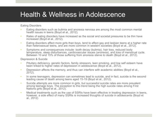 Health & Wellness in Adolescence
Eating Disorders
• Eating disorders such as bulimia and anorexia nervosa are among the most common mental
health issues in teens (Boyd et al., 2012).
• Rates of eating disorders have increased as the social and societal pressures to be thin have
increased (Boyd et al., 2012).
• Eating disorders affect more girls than boys, tend to affect gay and lesbian teens at a higher rate
than heterosexual teens, and are more common in western societies (Boyd et al., 2012).
• Symptoms and consequences include: tooth decay (bulimia), hair loss, reduced body
temperature, sleep disturbances, cardiovascular issues (anorexia), and loss of menstrual cycle.
Between 10 and 15% of those suffering from anorexia starve to death (Boyd et al., 2012).
Depression & Suicide
• Pituitary deficiency, genetic factors, family stressors, teen smoking, and low self esteem have
been linked to higher rates of depression in adolescence (Boyd et al., 2012).
• Depression affects the memory, and thus can interfere with academic abilities (Boyd et al.,
2012).
• In some teenagers, depression can sometimes lead to suicide, and in fact, suicide is the second
leading cause of death among teens aged 15-19 (Boyd et al., 2012).
• Suicide attempts are more common in girls, but successful suicide rates are more prevalent
among teenage boys. The exception to this trend being the high suicide rates among First
Nations girls (Boyd et al., 2012).
• Medical treatments such as the use of SSRIs have been effective in treating depression in teens,
however, a side effect of many SSRIs is increased thoughts of suicide in adolescents (Boyd et
al., 2012)
 