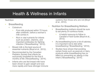Health & Wellness in Infants
Nutrition
• Breastfeeding
• Colostrum:
• First milk produced within 72 hours
after childbirth, before a woman’s
milk comes in.
• Rich in vital nutrients for infants
such as protein, vitamins, and
important antibodies for fighting
infection (“Breastfeeding,” 2012).
• Breast milk is the best source of
essential nutrients (Boyd et al., 2012).
• Recommended by the Canadian
Pediatric Society that infants be
exclusively breastfed for the first 6
months of life (“Breastfeeding,” 2014).
• Infants who are fed breast milk have
been shown to gain weight and size
more rapidly and have stronger immune
systems than those who are not (Boyd
et al., 2012).
• Nutrition for Breastfeeding Mothers
• Breastfeeding mothers should be sure
to eat plenty of nutritious foods.
• A helpful resource to follow is
Canada’s Food Guide (Boyd et al.,
2012).
• As breastfeeding burns a lot of calories,
it is important not to diet while
breastfeeding (“Breastfeeding,” 2014).
• Studies have shown that avoiding
certain foods such as peanuts or dairy
products while breastfeeding has no
effect on preventing an allergy in the
infant (“Breastfeeding,” 2014).
 