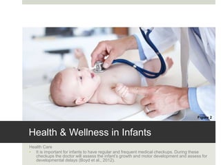 Health & Wellness in Infants
Health Care
• It is important for infants to have regular and frequent medical checkups. During these
checkups the doctor will assess the infant’s growth and motor development and assess for
developmental delays (Boyd et al., 2012).
Figure 2
 