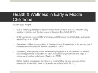 Health & Wellness in Early & Middle
Childhood
Healthy Body Weight
• Due to sedentary lifestyles and poor nutrition there has been a rise in unhealthy body
weights in children over the last couple of decades (Boyd et al., 2012).
• Children who are overweight for a longer period of time are more likely to be overweight
adults (Boyd et al., 2012).
• Overweight children are more likely to develop chronic illnesses later in life such as type II
diabetes and cardiovascular disease (Boyd et al., 2012).
• Developing healthy eating habits and encouraging physical activity without focusing on
physical appearance is important for future mental and physical health and helps to
encourage a positive body image (Boyd et al., 2012).
• Before lifestyle changes can be made, it is important that parents be aware of and
recognize that their child has a body weight issue (Boyd et al., 2012).
 