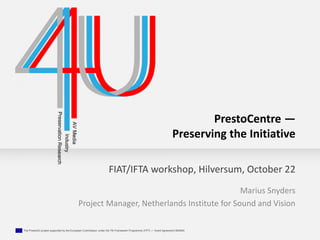 FIAT/IFTA workshop, Hilversum, October 22 
The Presto4U project supported by the European Commission under the 7th Framework Programme (FP7) — Grant Agreement 600845 
PrestoCentre — 
Preserving the Initiative 
Marius Snyders 
Project Manager, Netherlands Institute for Sound and Vision 
 
