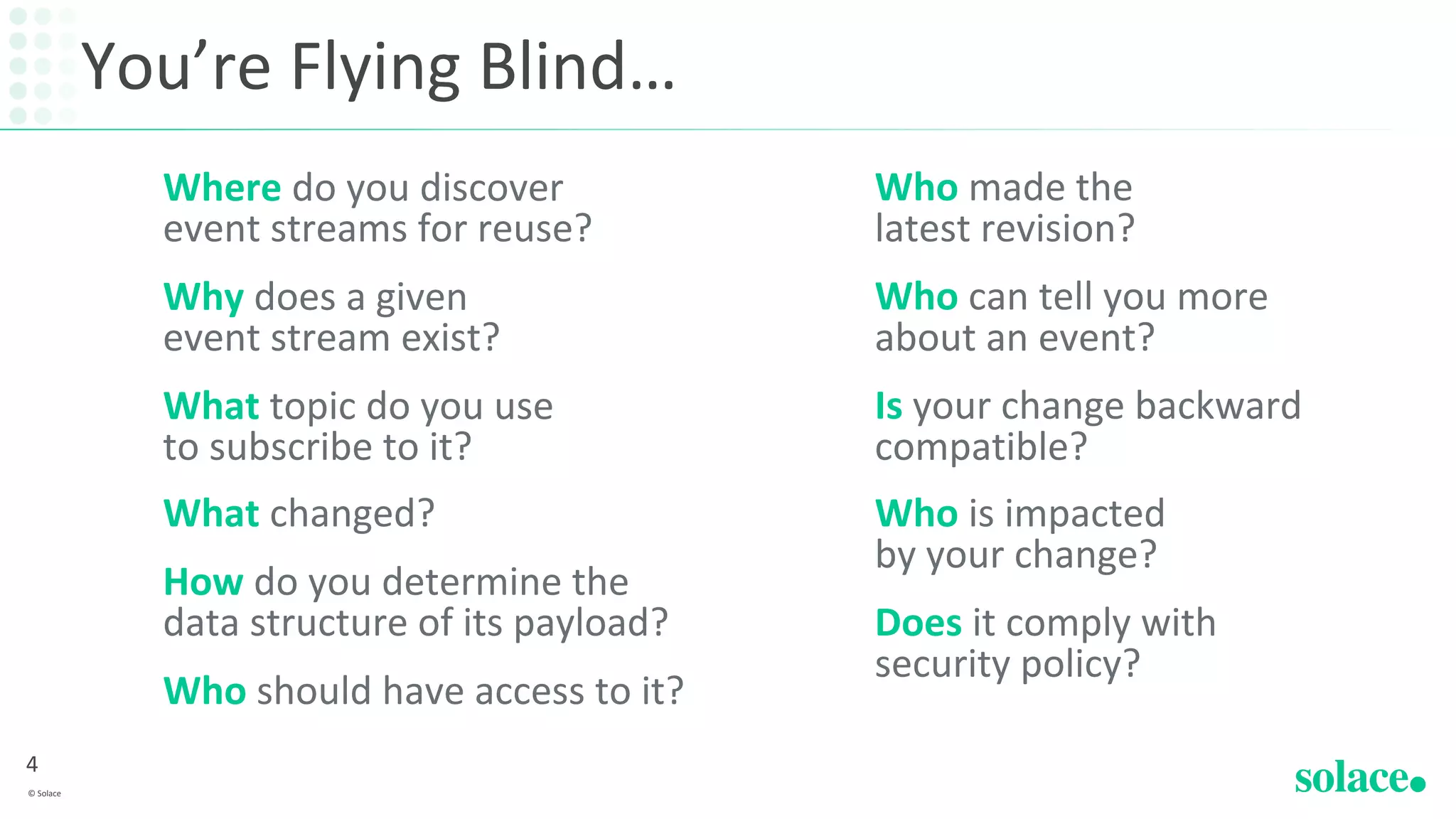 You’re Flying Blind…
Where do you discover
event streams for reuse?
Why does a given
event stream exist?
What topic do you use
to subscribe to it?
What changed?
How do you determine the
data structure of its payload?
Who should have access to it?
Who made the
latest revision?
Who can tell you more
about an event?
Is your change backward
compatible?
Who is impacted
by your change?
Does it comply with
security policy?
4
© Solace
 