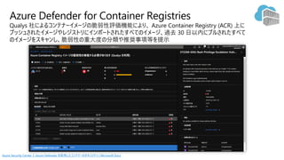 Qualys 社によるコンテナーイメージの脆弱性評価機能により、
プッシュされたイメージやレジストリにインポートされたすべてのイメージ、過去 30 日以内にプルされたすべて
のイメージをスキャンし、脆弱性の重大度の分類や推奨事項等を提示
Azure Defender for Container Registries
Azure Security Center と Azure Defender を使用したコンテナーのセキュリティ | Microsoft Docs
 