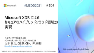 Microsoft Japan Digital Days
*本資料の内容 (添付文書、リンク先などを含む) は Microsoft Japan Digital Days における公開日時点のものであり、予告なく変更される場合があります。
#MSDD2021
Microsoft XDR による
セキュアなハイブリッドクラウド環境の
実現
日本マイクロソフト株式会社
クラウドセキュリティテクニカルスペシャリスト
山本 貴之, CISSP, CEH, IPA RISS
LinkedIn | tayamam@microsoft.com
# S04
 