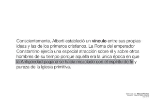 Conscientemente, Alberti estableció un vínculo entre sus propias
ideas y las de los primeros cristianos. La Roma del emperador
Constantino ejercía una especial atracción sobre él y sobre otros
hombres de su tiempo porque aquélla era la única época en que
la Antigüedad pagana se había mezclado con el espíritu de fe y
pureza de la Iglesia primitiva.
Elaborado por: Manuel Tóchez
arquitecto · máster en diseño industrial
mayo 2016
 