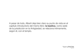 A pesar de todo, Alberti deja bien claro su punto de vista en el
capítulo introductorio del mismo libro: la basílica, como sede
de la jurisdicción en la Antigüedad, se relaciona íntimamente,
según él, con el templo.
Elaborado por: Manuel Tóchez
arquitecto · máster en diseño industrial
mayo 2016
 