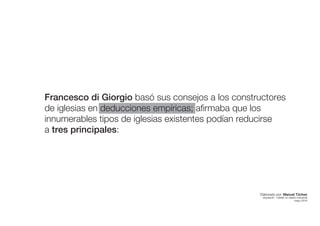 Francesco di Giorgio basó sus consejos a los constructores
de iglesias en deducciones empíricas; afirmaba que los
innumerables tipos de iglesias existentes podían reducirse
a tres principales:
Elaborado por: Manuel Tóchez
arquitecto · máster en diseño industrial
mayo 2016
 