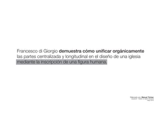 Francesco di Giorgio demuestra cómo unificar orgánicamente
las partes centralizada y longitudinal en el diseño de una iglesia
mediante la inscripción de una figura humana.
Elaborado por: Manuel Tóchez
arquitecto · máster en diseño industrial
mayo 2016
 