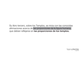 Su libro tercero, sobre los Templos, se inicia con las conocidas
afirmaciones acerca de las proporciones de la figura humana,
que debían reflejarse en las proporciones de los templos.
Elaborado por: Manuel Tóchez
arquitecto · máster en diseño industrial
mayo 2016
 