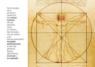 Como prueba
de la
armonía y
perfección
del cuerpo
humano,
Vitruvio
describía
cómo
un hombre
bien formado,
con los brazos
y las
piernas extendidos,
encajaba
perfectamente
en las más
perfectas
figuras
geométricas,
el círculo y
el cuadrado.
 