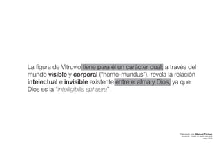 La figura de Vitruvio tiene para él un carácter dual; a través del
mundo visible y corporal (“homo-mundus”), revela la relación
intelectual e invisible existente entre el alma y Dios, ya que
Dios es la “intelligibilis sphaera”.
Elaborado por: Manuel Tóchez
arquitecto · máster en diseño industrial
mayo 2016
 