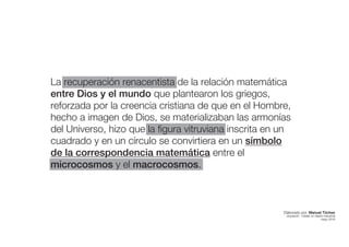La recuperación renacentista de la relación matemática
entre Dios y el mundo que plantearon los griegos,
reforzada por la creencia cristiana de que en el Hombre,
hecho a imagen de Dios, se materializaban las armonías
del Universo, hizo que la figura vitruviana inscrita en un
cuadrado y en un círculo se convirtiera en un símbolo
de la correspondencia matemática entre el
microcosmos y el macrocosmos.
Elaborado por: Manuel Tóchez
arquitecto · máster en diseño industrial
mayo 2016
 