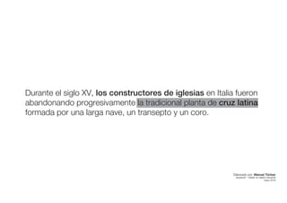 Durante el siglo XV, los constructores de iglesias en Italia fueron
abandonando progresivamente la tradicional planta de cruz latina
formada por una larga nave, un transepto y un coro.
Elaborado por: Manuel Tóchez
arquitecto · máster en diseño industrial
mayo 2016
 