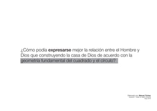 ¿Cómo podía expresarse mejor la relación entre el Hombre y
Dios que construyendo la casa de Dios de acuerdo con la
geometría fundamental del cuadrado y el círculo?
Elaborado por: Manuel Tóchez
arquitecto · máster en diseño industrial
mayo 2016
 