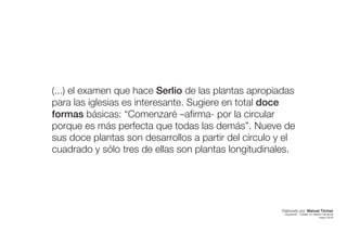 (...) el examen que hace Serlio de las plantas apropiadas
para las iglesias es interesante. Sugiere en total doce
formas básicas: “Comenzaré –afirma- por la circular
porque es más perfecta que todas las demás”. Nueve de
sus doce plantas son desarrollos a partir del círculo y el
cuadrado y sólo tres de ellas son plantas longitudinales.
Elaborado por: Manuel Tóchez
arquitecto · máster en diseño industrial
mayo 2016
 