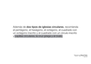 Además de dos tipos de iglesias circulares, recomienda
el pentágono, el hexágono, el octágono, el cuadrado con
un octágono inscrito y el cuadrado con un círculo inscrito
y capillas circulares, la cruz griega y el óvalo.
Elaborado por: Manuel Tóchez
arquitecto · máster en diseño industrial
mayo 2016
 