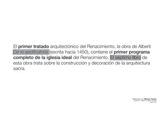 El primer tratado arquitectónico del Renacimiento, la obra de Alberti
De re aedificatoria (escrita hacia 1450), contiene el primer programa
completo de la iglesia ideal del Renacimiento. El séptimo libro de
esta obra trata sobre la construcción y decoración de la arquitectura
sacra.
Elaborado por: Manuel Tóchez
arquitecto · máster en diseño industrial
mayo 2016
 