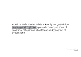 Alberti recomienda un total de nueve figuras geométricas
básicas para las iglesias: aparte del círculo, enumera el
cuadrado, el hexágono, el octágono, el decágono y el
dodecágono.
Elaborado por: Manuel Tóchez
arquitecto · máster en diseño industrial
mayo 2016
 