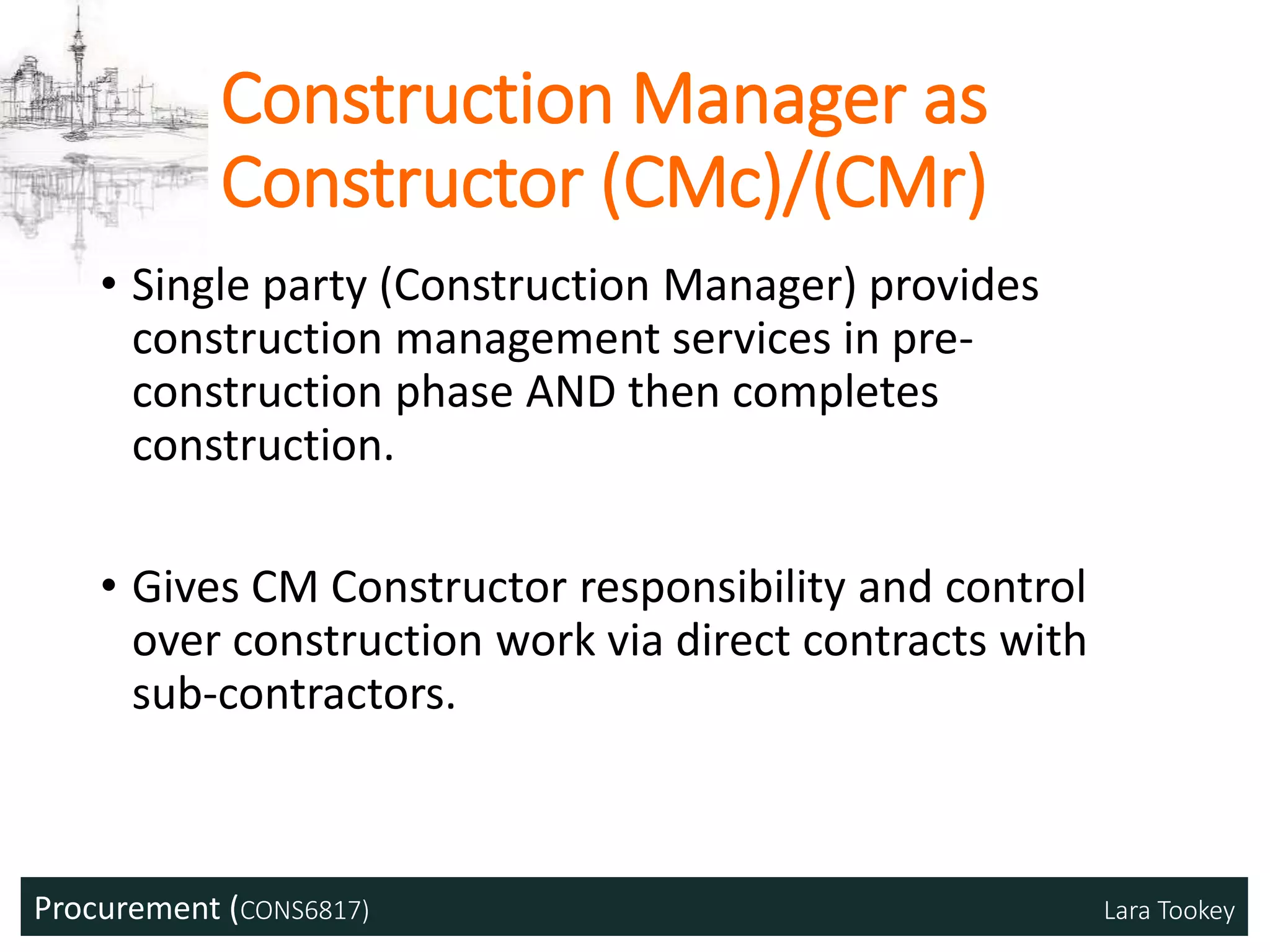 Procurement (CONS6817) Lara Tookey
Construction Manager as
Constructor (CMc)/(CMr)
• Single party (Construction Manager) provides
construction management services in pre-
construction phase AND then completes
construction.
• Gives CM Constructor responsibility and control
over construction work via direct contracts with
sub-contractors.
 