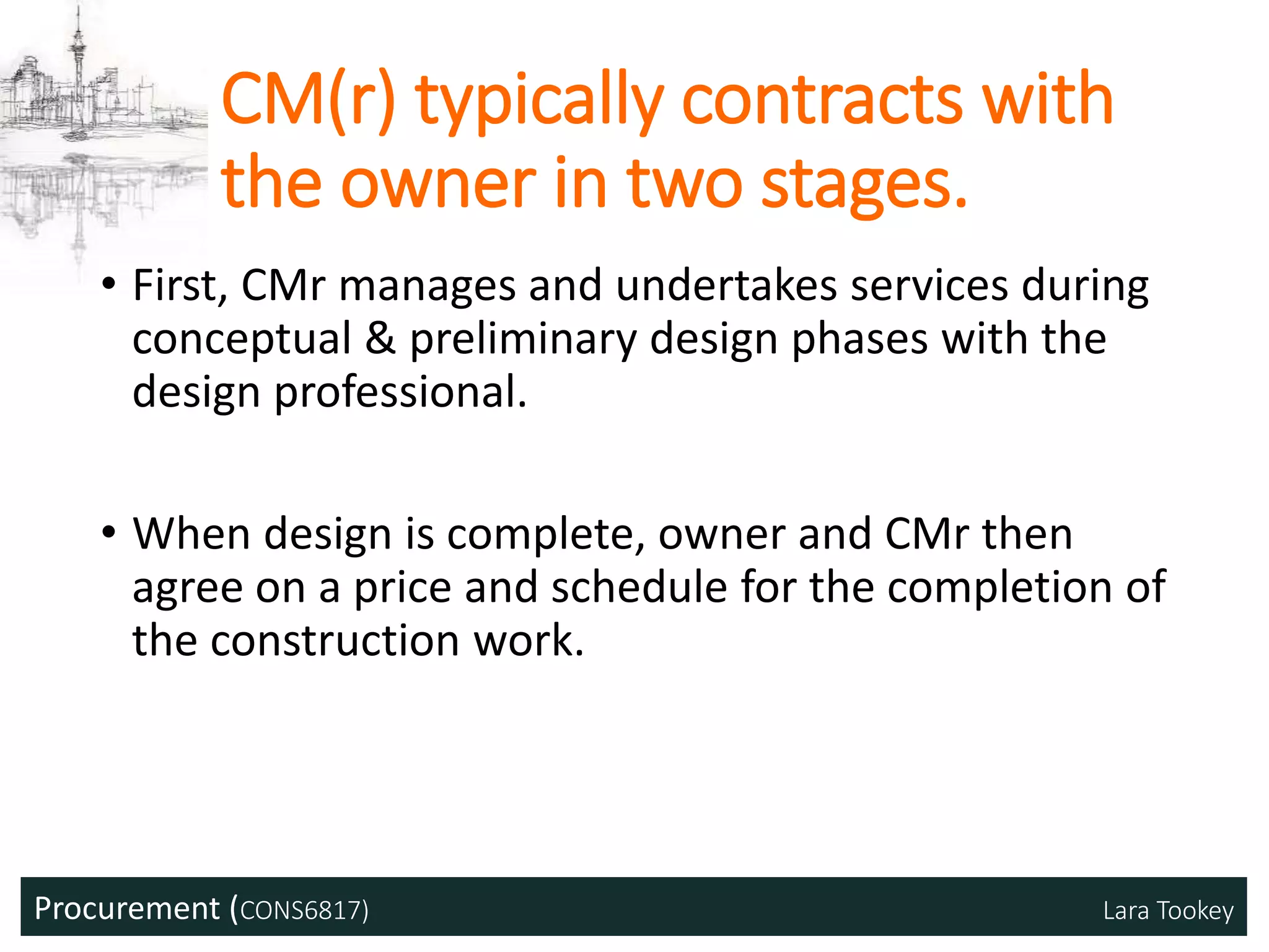 Procurement (CONS6817) Lara Tookey
CM(r) typically contracts with
the owner in two stages.
• First, CMr manages and undertakes services during
conceptual & preliminary design phases with the
design professional.
• When design is complete, owner and CMr then
agree on a price and schedule for the completion of
the construction work.
 